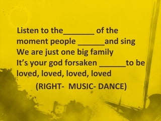 Listen to the_______ of the
moment people ______and sing
We are just one big family
It’s your god forsaken ______to be
loved, loved, loved, loved
      (RIGHT- MUSIC- DANCE)
 