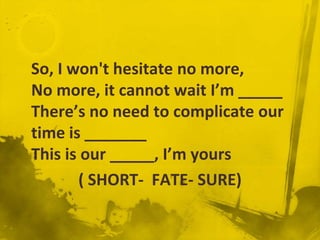 So, I won't hesitate no more,
No more, it cannot wait I’m _____
There’s no need to complicate our
time is _______
This is our _____, I’m yours
       ( SHORT- FATE- SURE)
 