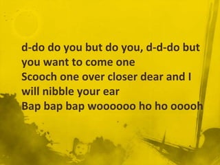d-do do you but do you, d-d-do but
you want to come one
Scooch one over closer dear and I
will nibble your ear
Bap bap bap woooooo ho ho ooooh
 