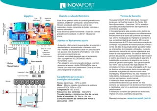 Motor
Monofásico
Fechado
Comum
Aberto
Botão
Aberto
Fechado
Fotocélula
Capacitor
Módulo
GravarRF
Redeelétrica
Fusível500mA
Fins de cursos
Botão
Fotocélula
Conforme
ilustrado abaixo
Para ativar aperte o botão do controle gravado como
cadeado. O LED D1 começará a piscar lentamente.
Ativado o cadeado eletrônico a central não
responderá mais a comandos de botão, controles e
retorno automático.
Para desativar aperte novamente o botão do controle
gravado como cadeado. O LED D1 irá parar de
piscar.
Usando o cadeado Eletrônico
SeletordeTensão
Retornoautomático
Ligações Termos da Garantia
O equipamento IN-01 4 de fabricação Inovaport
localizada na Rua São José do Rio Pardo, 230,
Nova Bonsucesso - Guarulhos - SP foi testado e
aprovado pelos departamentos de engenharia e
controle de qualidade.
A Inovaport garante este produto contra defeito de
projeto, fabricação e montagem e/ou solidariamente
em decorrência de vícios de qualidade do material
que o torne inadequado ou impróprio ao consumo a
que se destinam pelo prazo legal de 90 (noventa)
dias acrescidos de 275 dias como demonstração de
confiança na qualidade de nossos produtos, todos a
contar da data de aquisição desde que observadas
as orientações de instalação, utilização e cuidados
descritos no manual e em normas vigentes de que
tratam a este equipamento. Em caso de defeito no
período da garantia, a responsabilidade da Inovaport
é restrita ao conserto ou substituição do aparelho. A
substituição ou conserto do aparelho não torna o
prazo de garantia prorrogado. Esta garantia perde
seu efeito caso o produto não seja utilizado em
condições normais, não seja empregado ao fim que
se destina, sofra quaisquer danos provocados por
acidentes ou agentes da natureza como raios,
inundações, desabamentos, etc; seja instalado em
rede elétrica inadequada ou em desacordo com as
normas pertinentes e a este manual.
A instalação deste equipamento exige
conhecimentos técnicos que deverá ser feita
somente por pessoa com os devidos conhecimentos
e habilitada a este fim ou autorizada expressamente
pela Inovaport.
A instalação ou reparo por pessoa não autorizada
implica em perca automática da garantia.
Maiores informações:
127Vou220V
Caracteristicas técnicas e
condições de trabalho
TENSÃO DE ENTRADA - 1 27V ou 220V
Motor - Motor a indução monofásico de potência
máxima 1 /2CV 220V ou 1 27V
Temperatura - 0ºC a 85ºC
Frequência dos controles - 433,92Mhz
Tensão máxima e mínima nos fins de cursos,
botão e fotocélula - 5V Max e 3.6V Min.
Consumo máximo da central sem motor e
acessórios - 2,6W
www.inovaport.com.br
220V127V
Comum
Conector 5 Vias
Conector 3 Vias
Bornes
A abertura e fechamento suave ajudam a aumentar a
durabilidade do automatizador e diminui o ruido.
Para habilitar o fechamento suave um percurso deve
ser gravado indo de aberto a fechado ou vice versa
sem parar uma primeira vez.
Ajuste a velocidade desejada para o fechamento.
Sem o jumper em VELOCIDADES não há
fechamento suave.
Para apagar o percurso gravado desligue a central,
pressione e segure o botão COMANDO e ligue a
central com este botão pressionado. Solte e um novo
percurso poderá ser gravado.
Abertura e fechamento suave
Aterramento
12V -
50mA Max
Velocidades
Ponto da
Rampa
Foto C Botão Aberto C Fechado
Foto C Bot FCA C FCFR T S W V U CAP
Comumdomotor
 