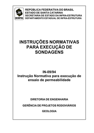 INSTRUÇÕES NORMATIVAS
PARA EXECUÇÃO DE
SONDAGENS
IN-09/94
Instrução Normativa para execução de
ensaio de permeabilidade
DIRETORIA DE ENGENHARIA
GERÊNCIA DE PROJETOS RODOVIÁRIOS
GEOLOGIA
REPÚBLICA FEDERATIVA DO BRASIL
ESTADO DE SANTA CATARINA
SECRETARIA DE ESTADO DA INFRA-ESTRUTURA
DEPARTAMENTO ESTADUAL DE INFRA-ESTRUTURA
 