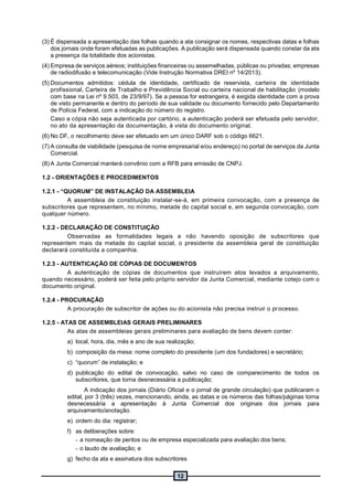 12
(3) É dispensada a apresentação das folhas quando a ata consignar os nomes, respectivas datas e folhas
dos jornais onde foram efetuadas as publicações. A publicação será dispensada quando constar da ata
a presença da totalidade dos acionistas.
(4) Empresa de serviços aéreos; instituições financeiras ou assemelhadas, públicas ou privadas; empresas
de radiodifusão e telecomunicação (Vide Instrução Normativa DREI nº 14/2013).
(5) Documentos admitidos: cédula de identidade, certificado de reservista, carteira de identidade
profissional, Carteira de Trabalho e Previdência Social ou carteira nacional de habilitação (modelo
com base na Lei nº 9.503, de 23/9/97). Se a pessoa for estrangeira, é exigida identidade com a prova
de visto permanente e dentro do período de sua validade ou documento fornecido pelo Departamento
de Polícia Federal, com a indicação do número do registro.
Caso a cópia não seja autenticada por cartório, a autenticação poderá ser efetuada pelo servidor,
no ato da apresentação da documentação, à vista do documento original.
(6) No DF, o recolhimento deve ser efetuado em um único DARF sob o código 6621.
(7) A consulta de viabilidade (pesquisa de nome empresarial e/ou endereço) no portal de serviços da Junta
Comercial.
(8) A Junta Comercial manterá convênio com a RFB para emissão de CNPJ.
1.2 - ORIENTAÇÕES E PROCEDIMENTOS
1.2.1 - “QUORUM” DE INSTALAÇÃO DA ASSEMBLEIA
A assembleia de constituição instalar-se-á, em primeira convocação, com a presença de
subscritores que representem, no mínimo, metade do capital social e, em segunda convocação, com
qualquer número.
1.2.2 - DECLARAÇÃO DE CONSTITUIÇÃO
Observadas as formalidades legais e não havendo oposição de subscritores que
representem mais da metade do capital social, o presidente da assembleia geral de constituição
declarará constituída a companhia.
1.2.3 - AUTENTICAÇÃO DE CÓPIAS DE DOCUMENTOS
A autenticação de cópias de documentos que instruírem atos levados a arquivamento,
quando necessário, poderá ser feita pelo próprio servidor da Junta Comercial, mediante cotejo com o
documento original.
1.2.4 - PROCURAÇÃO
A procuração de subscritor de ações ou do acionista não precisa instruir o processo.
1.2.5 - ATAS DE ASSEMBLEIAS GERAIS PRELIMINARES
As atas de assembleias gerais preliminares para avaliação de bens devem conter:
a) local, hora, dia, mês e ano de sua realização;
b) composição da mesa: nome completo do presidente (um dos fundadores) e secretário;
c) “quorum” de instalação; e
d) publicação do edital de convocação, salvo no caso de comparecimento de todos os
subscritores, que torna desnecessária a publicação;
A indicação dos jornais (Diário Oficial e o jornal de grande circulação) que publicaram o
edital, por 3 (três) vezes, mencionando, ainda, as datas e os números das folhas/páginas torna
desnecessária a apresentação à Junta Comercial dos originais dos jornais para
arquivamento/anotação.
e) ordem do dia: registrar;
f) as deliberações sobre:
- a nomeação de peritos ou de empresa especializada para avaliação dos bens;
- o laudo de avaliação; e
g) fecho da ata e assinatura dos subscritores
 