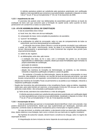 13
A referida assinatura poderá ser substituída pela assinatura autenticada com certificação
digital ou meio equivalente que comprove a sua autenticidade, ressalvado o disposto no inciso
I do § 1º do art. 4º da Lei Complementar nº 123, de 14 de dezembro de 2006.
1.2.5.1 - Impedimento de voto
O acionista não poderá votar nas deliberações da assembleia geral relativas ao laudo de
avaliação de bens com que concorrer para a formação do capital social, salvo quando os bens
pertencerem em condomínio a todos os subscritores.
1.2.6 - ATA DE ASSEMBLEIA GERAL DE CONSTITUIÇÃO
A ata da assembleia deve indicar:
a) local, hora, dia, mês e ano de sua realização;
b) composição da mesa: nome completo do presidente e do secretário;
c) “quorum” de instalação;
d) as publicações do edital de convocação, salvo no caso de comparecimento de todos os
subscritores, que torna desnecessárias as publicações;
A indicação dos jornais (Diário Oficial e o jornal de grande circulação) que publicaram
o edital, por três vezes, mencionando, ainda, as datas e os números das folhas/páginas
tornam desnecessária a apresentação à Junta Comercial dos originais dos jornais para
arquivamento/anotação.
e) ordem do dia: registrar;
f) as deliberações, entre elas, pelo menos:
- a avaliação dos bens, se for o caso, com a nomeação dos peritos ou de empresa
especializada e a deliberação a respeito, desde que essas formalidades sejam tomadas na
própria assembleia de constituição;
- aprovação do estatuto;
- declaração da constituição da sociedade;
- eleição dos membros do Conselho de Administração, se existente, ou dos diretores,
indicando a respectiva qualificação completa e o prazo de gestão;
Se existente o Conselho de Administração, depois de eleitos e empossados os seus
membros, eles elegerão os diretores, em reunião da qual será lavrada ata própria, que será
levada a arquivamento, em separado, concomitante ao arquivamento da ata de constituição:
- eleição dos membros do Conselho Fiscal, se permanente ou se pedida a sua instalação, indicando a
respectiva qualificação completa;
- fixação dos honorários dos administradores e dos conselheiros fiscais, estes se eleitos, respeitada,
neste caso, para cada membro em exercício, a remuneração mínima de 10% da que, em média, for
atribuída a cada diretor, não computada a participação nos lucros; e
g) fecho da ata, assinatura dos subscritores e o visto de advogado.
A referida assinatura poderá ser substituída pela assinatura autenticada com certificação digital
ou meio equivalente que comprove a sua autenticidade, ressalvado o disposto no inciso I do §
1º do art. 4º da Lei Complementar nº 123, de 14 de dezembro de 2006.
1.2.6.1 - Incorporação de bens
A ata da assembleia que aprovar a incorporação deverá identificar o bem com precisão, mas
poderá descrevê-lo sumariamente, desde que seja suplementada por declaração, assinada pelo
subscritor, contendo todos os elementos necessários para a transcrição no registro público.
No caso de imóvel, ou direitos a ele relativo, a ata deverá conter sua descrição, identificação,
área, dados relativos à sua titulação, bem como o número de sua matrícula no registro imobiliário.
Na hipótese de subscritor casado, deverá haver a anuência do cônjuge, salvo no regime de
separação de bens.
A integralização de bens imóveis de menor depende de autorização judicial.
 