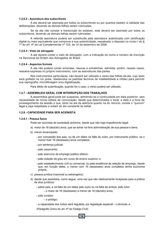 14
1.2.6.2 - Assinatura dos subscritores
A ata deverá ser assinada por todos os subscritores ou por quantos bastem à validade das
deliberações, devendo as demais folhas serem rubricadas.
Se da ata não constar a transcrição do estatuto, este deverá ser assinado por todos os
subscritores, devendo as demais folhas serem rubricadas.
A referida assinatura poderá ser substituída pela assinatura autenticada com certificação
digital ou meio equivalente que comprove a sua autenticidade, ressalvado o disposto no inciso I do §
1º do art. 4º da Lei Complementar nº 123, de 14 de dezembro de 2006.
1.2.6.3 - Visto de advogado
A ata deverá conter o visto de advogado, com a indicação do nome e número de inscrição
na Seccional da Ordem dos Advogados do Brasil.
1.2.6.4 - Aspectos formais
A ata não poderá conter emendas, rasuras e entrelinhas, admitida, porém, nesses casos,
ressalva expressa no próprio instrumento, com as assinaturas das partes.
Nos instrumentos particulares, não deverá ser utilizado o verso das folhas da ata, cujo texto
será grafado na cor preta, obedecidos os padrões técnicos de indelebilidade e nitidez para permitir
sua reprografia, microfilmagem e/ou digitalização.
Para efeito de autenticação, quando for o caso, o verso poderá ser utilizado.
1.2.7 - ASSEMBLEIA GERAL COM INTERRUPÇÃO DOS TRABALHOS
A assembleia geral pode ser suspensa, admitindo-se a continuidade em data posterior, sem
necessidade de novos editais de convocação, desde que determinados o local, a data e a hora de
prosseguimento da sessão e que, tanto na ata da abertura quanto na do reinício, conste o “quorum”
legal e seja respeitada a ordem do dia constante do edital.
1.2.8 - CAPACIDADE PARA SER ACIONISTA
1.2.8.1 - Pessoa física
Pode ser acionista de sociedade anônima, desde que não haja impedimento legal:
a) maior de 18 (dezoito) anos, que se achar na livre administração de sua pessoa e bens;
b) menor emancipado:
- por concessão dos pais, ou de um deles na falta do outro, por instrumento público, se o
menor tiver 16 (dezesseis) anos completos;
- por sentença judicial;
- pelo casamento;
- pelo exercício de emprego público efetivo;
- pela colação de grau em curso de ensino superior; e
- pelo estabelecimento civil ou comercial, ou pela existência de relação de emprego, desde
que, em função deles, o menor com 16 (dezesseis) anos completos tenha economia
própria;
c) pessoa jurídica (nacional ou estrangeira);
d) desde que assistidos, como segue, uma vez que são relativamente incapazes para a prática
de atos jurídicos:
- pelos pais, e na falta de um deles pelo outro ou na falta de ambos, pelo tutor:
- o maior de 16 (dezesseis) e menor de 18 (dezoito) anos;
- pelo curador:
- o pródigo;
- a capacidade dos índios será regulada, por legislação especial - o silvícola; e
(Parágrafo Único do art. 4º do Código Civil)
 