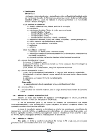 17
b.1) estrangeiro
Observação:
- português, no gozo dos direitos e obrigações previstos no Estatuto da Igualdade: pode
ser membro do Conselho de Administração, diretor ou membro do Conselho Fiscal de
sociedade anônima, exceto na hipótese de empresa jornalística e de radiodifusão
sonora e de sons e imagens;
b.2) o proibido de comerciar:
 Chefe do Poder Executivo, federal, estadual ou municipal;
 o magistrado;
 o membro do Ministério Público da União, que compreende:
 Ministério Público Federal;
 Ministério Público do Trabalho;
 Ministério Público Militar;
 Ministério Público do Distrito Federal e Territórios;
 o membro do Ministério Público dos Estados, conforme a Constituição respectiva;
 o falido, enquanto não for legalmente reabilitado;
 o corretor de mercadorias e o de navios;
 trapicheiros;
 o leiloeiro;
b.3) o impedido de comerciar:
 o cônsul, no seu distrito, salvo o não remunerado;
 o médico para o exercício simultâneo da farmácia, o farmacêutico, para o exercício
simultâneo da medicina;
 o funcionário público civil e militar da ativa, federal, estadual e municipal;
c) a pessoa absolutamente incapaz:
- o menor de 16 (dezesseis) anos;
- o que por enfermidade ou deficiência mental, não tiver o necessário discernimento para a
prática de atos da vida civil;
- o que, mesmo por causa transitória, não puder exprimir sua vontade;
d) a pessoa relativamente incapaz:
- o maior de 16 (dezesseis) anos e menor de 18 (dezoito) anos, ainda não emancipado;
- ébrio habitual, o viciado em tóxicos, e o que, por deficiência mental, tenha o discernimento
reduzido;
- o excepcional, sem desenvolvimento mental completo;
- o pródigo;
Observação:
- a capacidade dos índios é regulada por lei especial (Estatuto do Índio);
e) a pessoa jurídica; e
f) a pessoa natural não residente no Brasil, para os cargos de diretor e de membro do Conselho
Fiscal.
1.2.9.2 - Membro do Conselho de Administração
Poderão ser eleitas para membros dos órgãos de administração pessoas naturais, devendo os
diretores ser residentes no País (art. 146 da Lei nº 6.404/1976).
A ata da assembleia geral ou da reunião do conselho de administração que eleger
administradores deverá conter a qualificação e o prazo de gestão de cada um dos eleitos, devendo ser
arquivada no registro do comércio e publicada.
A posse do conselheiro residente ou domiciliado no exterior fica condicionada à constituição de
representante residente no País, com poderes para receber citação em ações contra ele propostas com
base na legislação societária, mediante procuração com prazo de validade que deverá estender-se por,
no mínimo, 3 (três) anos após o término do prazo de gestão do conselheiro.
1.2.9.3 - Membro da Diretoria
Não pode ser diretor o brasileiro naturalizado há menos de 10 (dez) anos, em empresa
jornalística e de radiodifusão sonora e de sons e imagens.
 