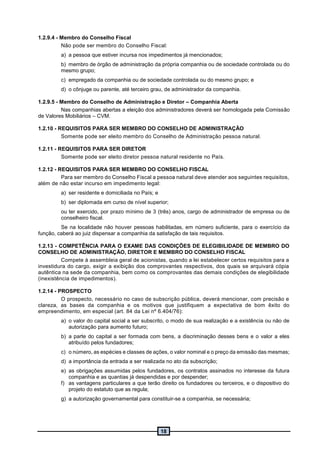 18
1.2.9.4 - Membro do Conselho Fiscal
Não pode ser membro do Conselho Fiscal:
a) a pessoa que estiver incursa nos impedimentos já mencionados;
b) membro de órgão de administração da própria companhia ou de sociedade controlada ou do
mesmo grupo;
c) empregado da companhia ou de sociedade controlada ou do mesmo grupo; e
d) o cônjuge ou parente, até terceiro grau, de administrador da companhia.
1.2.9.5 - Membro do Conselho de Administração e Diretor – Companhia Aberta
Nas companhias abertas a eleição dos administradores deverá ser homologada pela Comissão
de Valores Mobiliários – CVM.
1.2.10 - REQUISITOS PARA SER MEMBRO DO CONSELHO DE ADMINISTRAÇÃO
Somente pode ser eleito membro do Conselho de Administração pessoa natural.
1.2.11 - REQUISITOS PARA SER DIRETOR
Somente pode ser eleito diretor pessoa natural residente no País.
1.2.12 - REQUISITOS PARA SER MEMBRO DO CONSELHO FISCAL
Para ser membro do Conselho Fiscal a pessoa natural deve atender aos seguintes requisitos,
além de não estar incurso em impedimento legal:
a) ser residente e domiciliada no País; e
b) ser diplomada em curso de nível superior;
ou ter exercido, por prazo mínimo de 3 (três) anos, cargo de administrador de empresa ou de
conselheiro fiscal.
Se na localidade não houver pessoas habilitadas, em número suficiente, para o exercício da
função, caberá ao juiz dispensar a companhia da satisfação de tais requisitos.
1.2.13 - COMPETÊNCIA PARA O EXAME DAS CONDIÇÕES DE ELEGIBILIDADE DE MEMBRO DO
CONSELHO DE ADMINISTRAÇÃO, DIRETOR E MEMBRO DO CONSELHO FISCAL
Compete à assembleia geral de acionistas, quando a lei estabelecer certos requisitos para a
investidura do cargo, exigir a exibição dos comprovantes respectivos, dos quais se arquivará cópia
autêntica na sede da companhia, bem como os comprovantes das demais condições de elegibilidade
(inexistência de impedimentos).
1.2.14 - PROSPECTO
O prospecto, necessário no caso de subscrição pública, deverá mencionar, com precisão e
clareza, as bases da companhia e os motivos que justifiquem a expectativa de bom êxito do
empreendimento, em especial (art. 84 da Lei nº 6.404/76):
a) o valor do capital social a ser subscrito, o modo de sua realização e a existência ou não de
autorização para aumento futuro;
b) a parte do capital a ser formada com bens, a discriminação desses bens e o valor a eles
atribuído pelos fundadores;
c) o número, as espécies e classes de ações, o valor nominal e o preço da emissão das mesmas;
d) a importância da entrada a ser realizada no ato da subscrição;
e) as obrigações assumidas pelos fundadores, os contratos assinados no interesse da futura
companhia e as quantias já despendidas e por despender;
f) as vantagens particulares a que terão direito os fundadores ou terceiros, e o dispositivo do
projeto do estatuto que as regula;
g) a autorização governamental para constituir-se a companhia, se necessária;
 