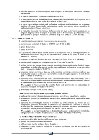 19
h) as datas de início e do término do prazo da subscrição e as instituições autorizadas a receber
as entradas;
i) a solução prevista para o caso de excesso de subscrição;
j) o prazo dentro do qual deverá realizar-se a assembleia de constituição da companhia, ou a
assembleia preliminar para avaliação dos bens, se for o caso;
k) o nome, nacionalidade, estado civil, profissão e residência dos fundadores, ou, se pessoa
jurídica, a firma ou denominação, nacionalidade e sede, bem como o número e espécie de
ações que cada um houver subscrito; e
l) a instituição financeira intermediária do lançamento, em cujo poder ficarão depositados os
originais do prospecto e do projeto do estatuto, com os documentos a que fizerem menção,
para exame de qualquer interessado.(alínea “c” do § 1º do art.82 da Lei nº 6.404/76)
1.2.15 - ESTATUTO SOCIAL
O estatuto social deverá conter, necessariamente, o seguinte:
a) denominação social (art. 3º da Lei nº 6.404/76 e art. 1.160 do CC);
b) prazo de duração;
c) sede: município;
obs.: quando no estatuto social constar apenas o município da sede, o endereço completo da
sede deverá constar no corpo de ata de constituição (alínea “e” do inciso III do art. 53 do
Decreto nº 1.800/96).
d) objeto social, definido de modo preciso e completo (§ 2º do art. 2ºda Lei nº 6.404/64);
e) capital social, expresso em moeda nacional (art. 5º da Lei nº 6.404/76);
f) ações: número em que se divide o capital, espécie (ordinária, preferencial, fruição), classe
das ações e se terão valor nominal ou não, conversibilidade, se houver, e forma nominativa
(art. 11 e seguintes da Lei nº 6.404/76);
g) diretores: número mínimo de dois, ou limites máximo e mínimo permitidos; modo de sua
substituição; prazo de gestão (não superior a três anos); atribuições e poderes de cada diretor
(art. 143 da Lei nº 6.404/76);
h) conselho fiscal, estabelecendo se o seu funcionamento será ou não permanente, com a
indicação do número de seus membros - mínimo de três e máximo de cinco membros efetivos
e suplentes em igual número. (art. 161 da Lei nº 6.404/76); e
Observação: o funcionamento do conselho fiscal será permanente nas sociedades de
economia mista (art. 240 da Lei nº 6.404/76).
i) término do exercício social, fixando a data;
- São necessários dispositivos específicos, quando houver:
a) ações preferenciais: indicação de suas vantagens e as restrições a que ficarão sujeitas;
b) aumento do “quorum” de deliberações: especificação, além do percentual, das matérias a ele
sujeitas; e
c) conselho de administração: número de membros ou limites máximo ou mínimo de sua
composição, processo de escolha e substituição do presidente do Conselho, o modo de
substituição dos conselheiros, o prazo de gestão (não superior a três anos) e normas sobre
convocação, instalação e funcionamento (art. 140 da Lei nº 6.404/76);
Observação: as companhias abertas, as de capital autorizado e as de economia mista terão,
obrigatoriamente, conselho de administração (arts. 138 e 239 da Lei nº 6.404/76)
- O estatuto não pode conter dispositivos que:
a) sejam contrários à lei, à ordem pública e aos bons costumes;
b) privem o acionista dos direitos essenciais;
c) atribuam voto plural a qualquer classe de ação; e
d) deleguem a outro órgão as atribuições e poderes conferidos pela lei aos órgãos de
administração.
 