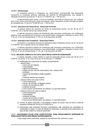 20
1.2.15.1 - Denominação
A sociedade anônima é designada por denominação acompanhada das expressões
companhia ou sociedade anônima, expressas por extenso ou abreviadamente, mas vedada a
utilização da primeira ao final (art. 3º da Lei nº 6.404/76 e art. 1.160 do CC).
A denominação pode conter o nome do fundador, acionista ou pessoa que, por qualquer
outro modo, tenha concorrido para o êxito da empresa, sendo necessário constar indicação do objeto
da sociedade (art. 3º da Lei nº 6.404/76 e art. 1.160 do CC).
1.2.15.2 - Assinatura dos Subscritores - Subscrição Particular
O estatuto deverá ser assinado por todos os subscritores (inciso I do art. 95 da Lei nº
6.404/76), com a devida rubrica nas demais folhas.
A referida assinatura poderá ser substituída pela assinatura autenticada com certificação
digital ou meio equivalente que comprove a sua autenticidade, ressalvado o disposto no inciso I do §
1º do art. 4º da Lei Complementar nº 123, de 14 de dezembro de 2006.
1.2.15.3 - Assinatura dos Fundadores - Subscrição Pública
O estatuto e o prospecto deverão ser assinados pelos fundadores (inciso I do art. 95 da Lei
nº 6.404/76), com a devida rubrica nas demais folhas.
A referida assinatura poderá ser substituída pela assinatura autenticada com certificação
digital ou meio equivalente que comprove a sua autenticidade, ressalvado o disposto no inciso I do §
1º do art. 4º da Lei Complementar nº 123, de 14 de dezembro de 2006.
1.2.16 - RELAÇÃO COMPLETA OU LISTA, BOLETIM OU CARTA DE SUBSCRIÇÃO
A relação completa, a lista, boletim ou carta de subscrição deverá conter (art. 85 da Lei nº
6.404/76, c/c alínea “d” do inciso III do art. 53 do Decreto nº 1.800/96):
a) qualificação dos subscritores do capital, compreendendo:
- pessoa física:
 nome civil, por extenso;
 nacionalidade;
 regime de casamento
 estado civil (no caso de união estável, citar o estado civil);
 profissão;
 número de identidade e órgão expedidor;
 CPF;
 endereço residencial completo;
- pessoa jurídica com sede no País:
 nome empresarial;
 número de inscrição no Registro próprio;
 número de inscrição no CNPJ;
 endereço da sede;
 nome civil do representante, por extenso, e a que título assina;
- pessoa jurídica com sede no exterior:
 nome empresarial;
 nacionalidade ;
 endereço da sede;
 número de inscrição no CNPJ;
 nome civil do representante, por extenso, e a que título assina;
b) número de ações subscritas, a sua espécie e classe, se houver mais de uma e o total da
respectiva entrada (art. 95 da Lei nº 6.404/76); e
c) autenticação pela instituição financeira arrecadadora, pelo presidente da assembleia de
constituição ou diretor, no caso da relação de subscrição, ou assinatura dos subscritores, no
caso de lista, boletim ou carta de subscrição.
1.2.17 - SOCIEDADES CUJOS ATOS CONSTITUTIVOS, PARA ARQUIVAMENTO DEPENDEM DE
APROVAÇÃO PRÉVIA POR ÓRGÃO GOVERNAMENTAL
A aprovação prévia será dada, isolada ou cumulativamente, conforme o caso:
 