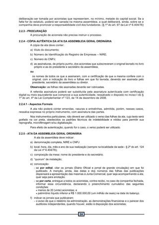 24
deliberação ser tomada por acionistas que representem, no mínimo, metade do capital social. Se a
falta for do estatuto, poderá ser sanada na mesma assembleia, a qual deliberará, ainda, sobre se a
companhia deve promover a responsabilidade civil dos fundadores. (§ 1º do art. 97 da Lei nº 6.404/76)
2.2.3 - PROCURAÇÃO
A procuração de acionista não precisa instruir o processo.
2.2.4 - CÓPIA AUTÊNTICA DA ATA DA ASSEMBLEIA GERAL ORDINÁRIA
A cópia da ata deve conter:
a) título do documento;
b) Número de Identificação do Registro de Empresas – NIRE;
c) Número do CNPJ;
d) as assinaturas, de próprio punho, dos acionistas que subscreveram o original lavrado no livro
próprio e as do presidente e secretário da assembleia;
ou
os nomes de todos os que a assinaram, com a certificação de que a mesma confere com o
original, com a indicação do livro e folhas em que foi lavrada, devendo ser assinada pelo
presidente, secretário da assembleia ou diretor.
Observação: as folhas não assinadas deverão ser rubricadas.
A referida assinatura poderá ser substituída pela assinatura autenticada com certificação
digital ou meio equivalente que comprove a sua autenticidade, ressalvado o disposto no inciso I do §
1º do art. 4º da Lei Complementar nº 123, de 14 de dezembro de 2006.
2.2.4.1 - Aspectos Formais
A ata não poderá conter emendas, rasuras e entrelinhas, admitida, porém, nesses casos,
ressalva expressa no próprio instrumento, com assinatura das partes.
Nos instrumentos particulares, não deverá ser utilizado o verso das folhas da ata, cujo texto será
grafado na cor preta, obedecidos os padrões técnicos de indelebilidade e nitidez para permitir sua
reprografia, microfilmagem e/ou digitalização.
Para efeito de autenticação, quando for o caso, o verso poderá ser utilizado.
2.2.5 - ATA DA ASSEMBLEIA GERAL ORDINÁRIA
A ata da assembleia deve indicar:
a) denominação completa, NIRE e CNPJ
b) local, hora, dia, mês e ano de sua realização (sempre na localidade da sede - § 2º do art. 124
da Lei nº 6.404/76);
c) composição da mesa: nome do presidente e do secretário;
d) “quorum” de instalação;
e) convocação:
- se por edital, citar os jornais (Diário Oficial e jornal de grande circulação) em que foi
publicado. A menção, ainda, das datas e dos números das folhas das publicações
dispensará a apresentação das mesmas à Junta Comercial, quer seja acompanhando a ata,
quer seja para anotação.
- se por carta, entregue a todos os acionistas, contra recibo, no caso de companhia fechada,
informar essa circunstância, declarando o preenchimento cumulativo das seguintes
condições:
 menos de 20 (vinte) acionistas; e
 patrimônio líquido inferior a R$ 1.000.000,00 (um milhão de reais) na data do balanço.
f) indicar os jornais que publicaram:
- o aviso de que o relatório da administração, as demonstrações financeiras e o parecer dos
auditores independentes, quando houver, estão à disposição dos acionistas;
 