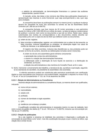 25
- o relatório da administração, as demonstrações financeiras e o parecer dos auditores
independentes, quando houver.
A menção, ainda, das datas e dos números das folhas das publicações dispensará a
apresentação das mesmas à Junta Comercial, quer seja acompanhando a ata, quer seja
para anotação.
A companhia deve fazer as publicações sempre no mesmo jornal, e qualquer mudança
deverá ser precedida de aviso aos acionistas no extrato da ata da Assembleia Geral
Ordinária (art. 289 da Lei 6.404/76).
A companhia fechada, que tiver menos de 20 (vinte) acionistas e cujo patrimônio
líquido for inferior a R$ 1.000.000,00 (um milhão de reais), na data do balanço, poderá deixar
de publicar o anúncio, bem como os documentos a que ele se refere. Neste caso, cópias
autenticadas dos recibos da correspondência e dos documentos citados deverão ser
arquivadas junto com a cópia da ata da AGO que deliberar sobre os documentos.
g) ordem do dia: registrar;
h) fatos ocorridos e deliberações: registrar, em conformidade com a ordem do dia transcrita, os
fatos ocorridos, inclusive dissidências ou protestos, as abstenções legais nos casos de
conflito de interesse, e as deliberações da assembleia.
O registro dos fatos ocorridos, inclusive das dissidências ou dos protestos pode ser
lavrado na forma de sumário, devendo as deliberações tomadas serem transcritas.
A ordem do dia de uma assembleia geral ordinária compreende:
- a apreciação das contas dos administradores;
- o exame e a votação das demonstrações financeiras;
- a deliberação sobre a destinação de lucro líquido do exercício e a distribuição de
dividendos, se houver;
- a eleição dos administradores e dos membros do Conselho Fiscal, se for o caso;
h) fecho: mencionar o encerramento dos trabalhos, a lavratura da ata, sua leitura e aprovação, seguindo-
se as assinaturas do secretário, do presidente da assembleia e dos acionistas;
A referida assinatura poderá ser substituída pela assinatura autenticada com certificação
digital ou meio equivalente que comprove a sua autenticidade, ressalvado o disposto no inciso I do §
1º do art. 4º da Lei Complementar nº 123, de 14 de dezembro de 2006.
2.2.5.1 - Eleição de Administradores ou Conselheiros
Havendo eleição de administradores ou conselheiros fiscais, os mesmos devem ser qualificados,
indicando:
a) nome civil por extenso;
b) nacionalidade;
c) estado civil;
d) profissão;
e) número de identidade e órgão expedidor;
f) CPF;
g) residência com endereço completo.
A qualificação completa dos administradores é necessária mesmo no caso de reeleição, bem
como o prazo de gestão dos eleitos (§ 1º do art. 146 da Lei nº 6.404/76), inclusive sua remuneração (art.
152 da Lei nº 6.404/76).
2.2.5.2 - Citação de publicações
Se a ata registrar a presença da totalidade dos acionistas é dispensada a publicação da
convocação da assembleia e a do “aviso”, mas não a publicação das peças a que o mesmo se refere, cuja
citação deve constar da ata.
 