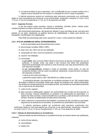 29
c) os nomes de todos os que a assinaram, com a certificação de que a mesma confere com o
original, que foi transcrita em livro próprio e a indicação do nome e cargo do signatário.
A referida assinatura poderá ser substituída pela assinatura autenticada com certificação
digital ou meio equivalente que comprove a sua autenticidade, ressalvado o disposto no inciso I do §
1º do art. 4º da Lei Complementar nº 123, de 14 de dezembro de 2006.
3.2.5.1 - Aspectos Formais
A ata não poderá conter emendas, rasuras e entrelinhas, admitida, porém, nesses casos,
ressalva expressa no próprio instrumento, com assinaturas das partes.
Nos instrumentos particulares, não deverá ser utilizado o verso das folhas da ata, cujo texto será
grafado na cor preta, obedecidos os padrões técnicos de indelebilidade e nitidez para permitir sua
reprografia, microfilmagem e/ou digitalização.
Para efeito de autenticação pela Junta, quando for o caso, o verso poderá ser utilizado.
3.2.6 - ATA DA ASSEMBLEIA GERAL EXTRAORDINÁRIA
A ata da assembleia geral extraordinária deve indicar:
a) denominação completa, NIRE e CNPJ;
b) local, hora, dia, mês e ano de sua realização;
c) composição da mesa: nome do presidente e do secretário;
d) “quorum” de instalação;
e) convocação:
- se por edital, citar os jornais (Diário Oficial e jornal local, de grande circulação) em que foi
publicado. A menção, ainda, das datas e dos números das folhas das publicações
dispensará apresentação das mesmas à Junta Comercial, quer seja acompanhando a ata,
quer seja para anotação;
- se por correspondência, entregue a todos os acionistas, contra recibo, no caso de
companhia fechada, informar essa circunstância, declarando o preenchimento cumulativo
das seguintes condições:
 menos de 20 (vinte) acionistas; e
 patrimônio líquido inferior a R$ 1.000.000,00 (um milhão de reais).
A companhia fechada, que preencher as condições previstas no art. 294, poderá deixar
de publicar o edital de convocação. Neste caso, devem ser juntadas à ata, cópias autenticadas
dos recibos da correspondência de convocação da AGE, que deverão ser arquivadas juntamente
com a cópia da ata da assembleia.
f) ordem do dia: registrar;
g) fatos ocorridos e deliberações: registrar, em conformidade com a ordem do dia transcrita, os
fatos ocorridos, inclusive dissidências ou protestos e as deliberações da assembleia; e o
registro dos fatos ocorridos, inclusive dissidências ou protestos, pode ser lavrado na forma de
sumário, devendo as deliberações tomadas serem transcritas.
h) fecho: mencionar o encerramento dos trabalhos, a lavratura da ata, sua leitura e aprovação,
seguindo-se as assinaturas do secretário, do presidente da assembleia e dos acionistas.
A referida assinatura poderá ser substituída pela assinatura autenticada com
certificação digital ou meio equivalente que comprove a sua autenticidade, ressalvado o disposto
no inciso I do § 1º do art. 4º da Lei Complementar nº 123, de 14 de dezembro de 2006.
3.2.6.1 - Eleição de Administradores ou Conselheiros
Havendo eleição de administradores ou conselheiros fiscais, os mesmos devem ser qualificados,
indicando:
a) nome civil por extenso;
b) nacionalidade;
c) estado civil;
 