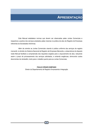 3
APRESENTAÇÃO
Este Manual estabelece normas que devem ser observadas pelas Juntas Comerciais e
respectivos usuários dos serviços prestados pelas mesmas na prática de atos de Registro de Empresas
referentes às Sociedades Anônimas.
Além de orientar as Juntas Comerciais visando à prática uniforme dos serviços de registro
mercantil, no âmbito do Sistema Nacional de Registro de Empresas Mercantis, a observância do disposto
neste Manual facilitará a compreensão dos requisitos exigidos para o arquivamento de atos, reduzindo
assim o prazo de processamento dos serviços solicitados, e evitando exigências, diminuindo custos
decorrentes de retrabalho, tanto para o cidadão quanto para as Juntas Comerciais.
PAULO CÉSAR ZUMPANO
Diretor do Departamento de Registro Empresarial e Integração
 