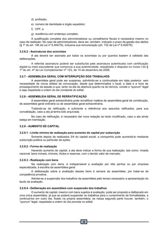 30
d) profissão;
e) número de identidade e órgão expedidor;
f) CPF, e
g) residência com endereço completo.
A qualificação completa dos administradores ou conselheiros fiscais é necessária mesmo no
caso de reeleição. No caso de administradores, deve ser, também, indicado o prazo de gestão dos eleitos
(§ 1º do art. 146 da Lei nº 6.404/76), inclusive sua remuneração (art. 152 da Lei nº 6.404/76).
3.2.6.2 - Assinaturas dos acionistas
A ata deverá ser assinada por todos os acionistas ou por quantos bastem à validade das
deliberações.
A referida assinatura poderá ser substituída pela assinatura autenticada com certificação
digital ou meio equivalente que comprove a sua autenticidade, ressalvado o disposto no inciso I do §
1º do art. 4º da Lei Complementar nº 123, de 14 de dezembro de 2006.
3.2.7 - ASSEMBLEIA GERAL COM INTERRUPÇÃO DOS TRABALHOS
A assembleia geral pode ser suspensa, admitindo-se a continuidade em data posterior, sem
necessidade de novos editais de convocação, desde que determinados o local, a data e a hora de
prosseguimento da sessão e que, tanto na ata da abertura quanto na do reinício, conste o “quorum” legal
e seja respeitada a ordem do dia constante do edital.
3.2.8 - ASSEMBLEIA GERAL DE RERRATIFICAÇÃO
A assembleia geral extraordinária pode rerratificar matéria de assembleia geral de constituição,
de assembleia geral ordinária ou de assembleia geral extraordinária.
Tratando-se de ratificação, é suficiente a referência aos assuntos ratificados, para sua
convalidação, caso a ata já tenha sido arquivada.
No caso de retificação, é necessário dar nova redação ao texto modificado, caso a ata ainda
esteja em tramitação.
3.2.9 - AUMENTO DE CAPITAL
3.2.9.1 - Limite mínimo de realização para aumento do capital por subscrição
Somente depois de realizados 3/4 do capital social, a companhia pode aumentá-lo mediante
subscrição pública ou particular de ações.
3.2.9.2 - Forma de realização
Havendo aumento de capital, a ata deve indicar a forma de sua realização, tais como: moeda
nacional, bens móveis, imóveis, títulos e reservas, com o devido valor de mercado.
3.2.9.3 - Realização com bens
Na realização com bens, é indispensável a avaliação por três peritos ou por empresa
especializada, à escolha da assembleia geral.
A deliberação sobre a avaliação desses bens é sempre da assembleia, por tratar-se de
competência privativa.
Admite-se a suspensão dos trabalhos da assembleia pelo tempo necessário a apresentação do
laudo de avaliação.
3.2.9.4 - Deliberação em assembleia com suspensão dos trabalhos
O aumento de capital, mesmo com bens sujeitos à avaliação, pode ser proposto e deliberado em
uma única assembleia, já que se poderá suspender os trabalhos para o cumprimento de formalidades, e
continuá-los em outro dia, fixado na própria assembleia, se nessa segunda parte houver, também, o
“quorum” legal, respeitada a ordem do dia prevista no edital.
 