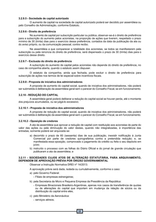 31
3.2.9.5 - Sociedade de capital autorizado
O aumento de capital na sociedade de capital autorizado poderá ser decidido por assembleia ou
pelo Conselho de Administração, conforme Estatuto.
3.2.9.6 - Direito de preferência
No aumento de capital por subscrição particular ou pública, observar-se-á o direito de preferência
para a subscrição do aumento pelos acionistas, na proporção de ações que tiverem, respeitado o prazo
mínimo de 30 (trinta) dias para o exercício dessa preferência, contados da data da publicação da ata ou
do aviso próprio, ou da comunicação pessoal, contra recibo.
Na assembleia a que comparecer a totalidade dos acionistas, se todos se manifestarem pela
subscrição ou pela renúncia do direito de preferência, será dispensado o prazo de 30 (trinta) dias para o
exercício desse direito.
3.2.9.7 - Exclusão do direito de preferência
A subscrição do aumento de capital pelos acionistas não depende do direito de preferência, no
caso de companhia aberta, quando o estatuto assim dispuser.
O estatuto da companhia, ainda que fechada, pode excluir o direito de preferência para
subscrição de ações nos termos de lei especial sobre incentivos fiscais.
3.2.9.8 - Proposta de iniciativa dos administradores
A proposta de aumento do capital social, quando de iniciativa dos administradores, não poderá
ser submetida à deliberação da assembleia geral sem o parecer do Conselho Fiscal, se em funcionamento.
3.2.10 - REDUÇÃO DO CAPITAL
A assembleia geral poderá deliberar a redução do capital social se houver perda, até o montante
dos prejuízos acumulados, ou se julgá-lo excessivo.
3.2.10.1 - Proposta de iniciativa dos administradores
A proposta de redução do capital social, quando de iniciativa dos administradores, não poderá
ser submetida à deliberação da assembleia geral sem o parecer do Conselho Fiscal, se em funcionamento.
3.2.10.2 - Oposição de credores
A ata da assembleia que aprovar a redução de capital com restituição aos acionistas de parte do
valor das ações ou pela diminuição do valor destas, quando não integralizadas, à importância das
entradas, somente poderá ser arquivada se:
a) decorrido o prazo de 60 (sessenta) dias de sua publicação, inexistir notificação à Junta
Comercial por parte de credores quirografários contra a pretendida redução; e, se
manifestada essa oposição, comprovado o pagamento do crédito ou feito o seu depósito em
juízo;
b) instruído o processo com as folhas do Diário Oficial e do jornal de grande circulação que
publicaram a ata da assembleia; e
3.2.11 - SOCIEDADES CUJOS ATOS DE ALTERAÇÃO ESTATUTÁRIA, PARA ARQUIVAMENTO,
DEPENDEM DE APROVAÇÃO PRÉVIA POR ÓRGÃO GOVERNAMENTAL
Observar a Instrução Normativa DREI nº 14/2013.
A aprovação prévia será dada, isolada ou cumulativamente, conforme o caso:
a) pelo Governo Federal:
- Filiais de empresas estrangeiras;
b) pela Secretaria da Micro e Pequena Empresa da Presidência da República:
- Empresas Binacionais Brasileiro-Argentinas, apenas nos casos de transferência de quotas
ou de alterações do capital que importem em mudança da relação de sócios ou da
distribuição do capital entre eles;
c) pelo Ministério da Aeronáutica:
- serviços aéreos;
 