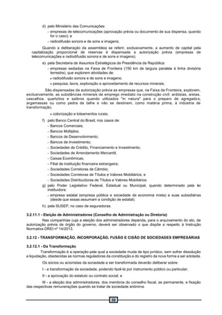 32
d) pelo Ministério das Comunicações:
- empresas de telecomunicações (aprovação prévia ou documento de sua dispensa, quando
for o caso); e
- radiodifusão sonora e de sons e imagens;
Quando a deliberação da assembleia se referir, exclusivamente, a aumento de capital pela
capitalização proporcional de reservas é dispensada a autorização prévia (empresas de
telecomunicações e radiodifusão sonora e de sons e imagens).
e) pela Secretaria de Assuntos Estratégicos da Presidência da República:
- empresas sediadas na Faixa de Fronteira (150 km de largura paralela à linha divisória
terrestre), que explorem atividades de:
 radiodifusão sonora e de sons e imagens;
 pesquisa, lavra, exploração e aproveitamento de recursos minerais;
São dispensadas da autorização prévia as empresas que, na Faixa de Fronteira, explorem,
exclusivamente, as substâncias minerais de emprego imediato na construção civil: ardósias, areias,
cascalhos, quartzitos e saibros quando utilizados "in natura" para o preparo de agregados,
argamassas ou como pedra de talhe e não se destinem, como matéria prima, à indústria de
transformação.
 colonização e loteamentos rurais;
f) pelo Banco Central do Brasil, nos casos de:
- Bancos Comerciais;
- Bancos Múltiplos;
- Bancos de Desenvolvimento;
- Bancos de Investimento;
- Sociedades de Crédito, Financiamento e Investimento;
- Sociedades de Arrendamento Mercantil;
- Caixas Econômicas;
- Filial de instituição financeira estrangeira;
- Sociedades Corretoras de Câmbio;
- Sociedades Corretoras de Títulos e Valores Mobiliários; e
- Sociedades Distribuidoras de Títulos e Valores Mobiliários
g) pelo Poder Legislativo Federal, Estadual ou Municipal, quando determinado pela lei
instituidora:
- empresa estatal (empresa pública e sociedade de economia mista) e suas subsidiárias
(desde que essas assumam a condição de estatal).
h) pela SUSEP, no caso de seguradoras.
3.2.11.1 - Eleição de Administradores (Conselho de Administração ou Diretoria)
Nas companhias cuja a eleição dos administradores dependa, para o arquivamento do ato, de
autorização prévia de órgão do governo, deverá ser observado o que dispõe a respeito à Instrução
Normativa DREI nº 14/2013.
3.2.12 - TRANSFORMAÇÃO, INCORPORAÇÃO, FUSÃO E CISÃO DE SOCIEDADES EMPRESÁRIAS
3.2.12.1 - Da Transformação
Transformação é a operação pela qual a sociedade muda de tipo jurídico, sem sofrer dissolução
e liquidação, obedecidas as normas reguladoras da constituição e do registro da nova forma a ser adotada.
Os sócios ou acionistas da sociedade a ser transformada deverão deliberar sobre:
I - a transformação da sociedade, podendo fazê-la por instrumento público ou particular;
II - a aprovação do estatuto ou contrato social; e
III - a eleição dos administradores, dos membros do conselho fiscal, se permanente, e fixação
das respectivas remunerações quando se tratar de sociedade anônima.
 