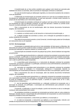 33
A transformação de um tipo jurídico societário para qualquer outro deverá ser aprovada pela
totalidade dos sócios ou acionistas, salvo se prevista em disposição contratual ou estatutária.
Em caso de transformação por deliberação majoritária, do instrumento resultante não constará o
nome de dissidentes.
A deliberação de transformação da sociedade anônima em outro tipo de sociedade deverá ser
formalizada por assembleia geral extraordinária, na qual será aprovado o contrato social, transcrito na
própria ata da assembleia ou em instrumento separado.
A transformação de sociedades contratuais em qualquer outro tipo jurídico de sociedade deverá
ser formalizada por meio de alteração contratual, na qual será aprovado o estatuto ou contrato social,
transcrito na própria alteração ou em instrumento separado.
Para o arquivamento do ato de transformação, além dos demais documentos formalmente
exigidos, são necessários:
I - o instrumento de transformação;
II - o estatuto ou contrato social, se não transcrito no instrumento de transformação; e
III - a relação completa dos acionistas ou sócios, com a indicação da quantidade de ações ou
quotas resultantes da conversão.
Para efeito de arquivamento perante a Junta Comercial, a transformação poderá ser formalizada
em instrumento único ou em separado.
3.2.12.2 - Da Incorporação
Incorporação é a operação pela qual uma ou mais sociedades, de tipos iguais ou diferentes, são
absorvidas por outra que lhes sucede em todos os direitos e obrigações, devendo ser deliberada na forma
prevista para alteração do respectivo estatuto ou contrato social.
A incorporação de sociedade mercantil, de qualquer tipo jurídico, deverá obedecer aos seguintes
procedimentos:
I - a assembleia geral extraordinária ou a alteração contratual da sociedade incorporadora deverá
aprovar o protocolo, a justificação e o laudo de avaliação do patrimônio líquido da sociedade incorporada,
elaborado por três peritos ou empresa especializada, e autorizar, quando for o caso, o aumento do capital
com o valor do patrimônio líquido incorporado;
II - a assembleia geral extraordinária ou o instrumento de alteração contratual da sociedade
incorporada, que aprovar o protocolo e a justificação, autorizará os seus administradores a praticarem os
atos necessários à incorporação; e
III - aprovados em assembleia geral extraordinária ou por alteração contratual da sociedade
incorporadora o laudo de avaliação e a incorporação, extingue-se a incorporada, devendo os
administradores da incorporadora providenciar o arquivamento dos atos e sua publicação, quando couber.
Para o arquivamento dos atos de incorporação, além dos demais documentos formalmente
exigidos, são necessários:
I - ata da assembleia geral extraordinária ou a alteração contratual da sociedade incorporadora
com a aprovação do protocolo, da justificação, a nomeação de três peritos ou de empresa especializada,
do laudo de avaliação, a versão do patrimônio líquido, o aumento do capital social, se for o caso,
extinguindo-se a incorporada; e
II - ata da assembleia geral extraordinária ou a alteração contratual da incorporada com a
aprovação do protocolo, da justificação, e autorização aos administradores para praticarem os atos
necessários à incorporação.
O protocolo, a justificação e o laudo de avaliação, quando não transcritos na ata ou na alteração
contratual, serão apresentados como anexo.
As sociedades envolvidas na operação de incorporação que tenham sede em outra unidade da
federação, deverão arquivar a requerimento dos administradores da incorporadora na Junta Comercial da
respectiva jurisdição os seus atos específicos:
I - na sede da incorporadora: o instrumento que deliberou a incorporação; e
II - na sede da incorporada: o instrumento que deliberou a sua incorporação, instruído com
certidão de arquivamento do ato da incorporadora, na Junta Comercial de sua sede.
 