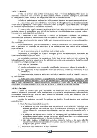 34
3.2.12.3 - Da Fusão
Fusão é a operação pela qual se unem duas ou mais sociedades, de tipos jurídicos iguais ou
diferentes, constituindo nova sociedade que lhes sucederá em todos os direitos e obrigações, deliberada
na forma prevista para a alteração dos respectivos estatutos ou contratos sociais.
A fusão de sociedades de qualquer tipo jurídico deverá obedecer aos seguintes procedimentos:
I - a assembleia geral extraordinária ou instrumento de alteração contratual de cada sociedade
deverá aprovar o protocolo, a justificação e nomear três peritos ou empresa especializada para a avaliação
do patrimônio líquido das demais sociedades envolvidas;
II - os acionistas ou sócios das sociedades a serem fusionadas, aprovam, em assembleia geral
conjunta, o laudo de avaliação de seus patrimônios líquidos, e a constituição da nova empresa, vedado-
lhes votarem o laudo da própria sociedade; e
III - constituída a nova sociedade, e extintas as sociedades fusionadas, os primeiros
administradores promoverão o arquivamento dos atos da fusão e sua publicação, quando couber.
Para o arquivamento dos atos de fusão, além dos demais documentos formalmente exigidos,
são necessários:
I - ata da assembleia geral extraordinária ou a alteração contratual de cada sociedade envolvida,
com a aprovação do protocolo, da justificação e da nomeação dos três peritos ou de empresa
especializada; e
II - ata da assembleia geral de constituição ou o contrato social.
O protocolo, a justificação, e o laudo de avaliação, quando não transcritos no instrumento de
fusão, serão apresentados como anexo.
As sociedades envolvidas na operação de fusão que tenham sede em outra unidade da
federação deverão arquivar a requerimento dos administradores da nova sociedade na Junta Comercial
da respectiva jurisdição os seguintes atos:
I - na sede das fusionadas:
a) o instrumento que aprovou a operação, a justificação, o protocolo e o laudo de avaliação; e
b) após legalização da nova sociedade, deverá ser arquivada certidão ou instrumento de sua
constituição;
II - na sede da nova sociedade: a ata de constituição e o estatuto social, se nela não transcrito,
ou contrato social.
As Juntas Comerciais informarão ao Departamento de Registro Empresarial e Integração - DREI
sobre os registros de fusão efetuados, a fim de que o mesmo possa comunicar, no prazo de 5 (cinco) dias
úteis, o fato à Secretaria de Direito Econômico do Ministério da Justiça para, se for o caso, serem
examinados, conforme disposição do § 10 do art. 54 da Lei nº 8.884, de 11 de junho de 1994.
3.2.12.4 - Da Cisão
A cisão é o processo pelo qual a sociedade, por deliberação tomada na forma prevista para
alteração do estatuto ou contrato social, transfere todo ou parcela do seu patrimônio para sociedades
existentes ou constituídas para este fim, com a extinção da sociedade cindida, se a versão for total, ou
redução do capital, se parcial.
A cisão de sociedade mercantil, de qualquer tipo jurídico, deverá obedecer aos seguintes
procedimentos:
I - Cisão Parcial para sociedade existente:
a) a sociedade, por sua assembleia geral extraordinária ou por alteração contratual, que
absorver parcela do patrimônio de outra, deverá aprovar o protocolo e a justificação,
nomear três peritos ou empresa especializada e autorizar o aumento do capital, se for o
caso;
b) a sociedade que estiver sendo cindida, por sua assembleia geral extraordinária ou por
alteração contratual, deverá aprovar o protocolo, a justificação, bem como autorizar seus
administradores a praticarem os demais atos da cisão; e
c) aprovado o laudo de avaliação pela sociedade receptora, efetivar-se-á a cisão, cabendo
aos administradores das sociedades envolvidas o arquivamento dos respectivos atos e a
sua publicação, quando couber.
II - Cisão Parcial para constituição de nova sociedade:
 