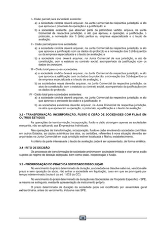 36
I - Cisão parcial para sociedade existente:
a) a sociedade cindida deverá arquivar, na Junta Comercial da respectiva jurisdição, o ato
que aprovou o protocolo da operação e a justificação; e
b) a sociedade existente, que absorver parte do patrimônio vertido, arquiva, na Junta
Comercial da respectiva jurisdição, o ato que aprovou a operação, a justificação, o
protocolo, a nomeação dos 3 (três) peritos ou empresa especializada e o laudo de
avaliação.
II - Cisão parcial para nova sociedade:
a) a sociedade cindida deverá arquivar, na Junta Comercial da respectiva jurisdição, o ato
que aprovou a justificação com os dados do protocolo e a nomeação dos 3 (três) peritos
ou da empresa especializada e o laudo de avaliação; e
b) a sociedade nova deverá arquivar, na Junta Comercial de sua jurisdição, o ato de
constituição, com o estatuto ou contrato social, acompanhado da justificação com os
dados do protocolo.
III - Cisão total para novas sociedades:
a) a sociedade cindida deverá arquivar, na Junta Comercial da respectiva jurisdição, o ato
que aprovou a justificação com os dados do protocolo, a nomeação dos 3 (três)peritos ou
de empresa especializada e o laudo de avaliação; e
b) as sociedades novas deverão arquivar, na Junta Comercial da respectiva jurisdição, os
atos de constituição, com o estatuto ou contrato social, acompanhado da justificação com
os dados do protocolo.
IV - Cisão total para sociedades existentes:
a) a sociedade cindida deverá arquivar, na Junta Comercial da respectiva jurisdição, o ato
que aprovou o protocolo da cisão e a justificação; e
b) as sociedades existentes deverão arquivar, na Junta Comercial da respectiva jurisdição,
os atos que aprovaram a operação, o protocolo, a justificação e o laudo de avaliação.
3.3 - TRANSFORMAÇÃO, INCORPORAÇÃO, FUSÃO E CISÃO DE SOCIEDADES COM FILIAIS EM
OUTROS ESTADOS
As operações de transformação, incorporação, fusão e cisão abrangem apenas as sociedades
mercantis, não se aplicando aos Empresários Individuais.
Nas operações de transformação, incorporação, fusão e cisão envolvendo sociedade com filiais
em outros Estados, as cópias autênticas dos atos, ou certidões, referentes à nova situação deverão ser
arquivadas na Junta Comercial em cuja jurisdição estiver localizada a filial ou estabelecimento.
A critério da parte interessada o laudo de avaliação poderá ser apresentado, de forma sintética.
3.4 - RITO DE DECISÃO
Os processos de transformação de sociedade anônima em sociedade limitada e vice-versa estão
sujeitos ao regime de decisão colegiada, bem como cisão, incorporação e fusão.
3.5 - PRORROGAÇÃO DO PRAZO DA SOCIEDADE/DISSOLUÇÃO
No vencimento do prazo determinado de duração, a sociedade se dissolve salvo se, vencido este
prazo e sem oposição de sócio, não entrar a sociedade em liquidação, caso em que se prorrogará por
tempo indeterminado (inciso I do art. 1.033 do CC).
No vencimento do prazo determinado de duração nas Sociedades de Propósito Específico - SPE,
a mesma se extinguirá, mediante apresentação de instrumento próprio.
O prazo determinado de duração da sociedade pode ser modificado por assembleia geral
extraordinária, antes do vencimento, inclusive nas SPE.
 