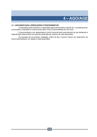 37
4 – AGO/AGE
4.1 - DOCUMENTAÇÃO, ORIENTAÇÕES E PROCEDIMENTOS
A assembleia geral ordinária e a assembleia geral extraordinária poderão ser, cumulativamente,
convocadas e realizadas no mesmo local, data e hora e instrumentadas em ata única.
A documentação a ser apresentada à Junta Comercial para arquivamento da ata obedecerá à
especificação determinada nos capítulos deste Manual, próprios de cada assembleia.
Os requisitos de convocação, instalação, ordem do dia e “quorum” devem ser observados, de
forma individualizada, em relação a cada assembleia.
 