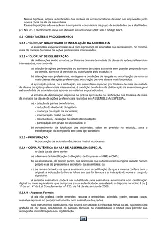 39
Nessa hipótese, cópias autenticadas dos recibos da correspondência deverão ser arquivadas junto
com a cópia da ata da assembleia.
Essas disposições não se aplicam à companhia controladora de grupo de sociedades, ou a ela filiadas.
(7) No DF, o recolhimento deve ser efetuado em um único DARF sob o código 6621.
5.2 - ORIENTAÇÕES E PROCEDIMENTOS
5.2.1 - “QUORUM” QUALIFICADO DE INSTALAÇÃO DA ASSEMBLEIA
A assembleia especial instalar-se-á com a presença de acionistas que representem, no mínimo,
mais de metade da classe de ações preferenciais interessadas.
5.2.2 - “QUORUM” DE DELIBERAÇÃO
As deliberações serão tomadas por titulares de mais de metade da classe de ações preferenciais
interessadas, nos casos de:
a) criação de ações preferenciais ou aumento de classe existente sem guardar proporção com
as demais, salvo se já previstos ou autorizados pelo estatuto; e
b) alterações nas preferências, vantagens e condições de resgate ou amortização de uma ou
mais classes de ações preferenciais, ou criação de nova classe mais favorecida.
A aprovação prévia, ou a ratificação, em assembleia especial, por titulares de mais de metade
da classe de ações preferenciais interessadas, é condição de eficácia da deliberação da assembleia geral
extraordinária de acionistas que aprovar as matérias supra indicadas.
A eficácia da deliberação depende de prévia aprovação ou ratificação dos titulares de mais
da metade da classe de ações preferenciais reunidos em ASSEMBLEIA ESPECIAL.
a) - criação de partes beneficiárias;
- redução do dividendo obrigatório;
- mudança do objeto da sociedade;
- incorporação, fusão ou cisão;
- dissolução ou cessação do estado de liquidação;
- participação em grupo de sociedades; e
b) consentimento da totalidade dos acionistas, salvo se prevista no estatuto, para a
transformação da companhia em outro tipo societário.
5.2.3 - PROCURAÇÃO
A procuração de acionista não precisa instruir o processo.
5.2.4 - CÓPIA AUTÊNTICA DA ATA DE ASSEMBLEIA ESPECIAL
A cópia da ata deve conter:
a) o Número de Identificação do Registro de Empresas – NIRE e CNPJ;
b) as assinaturas, de próprio punho, dos acionistas que subscreveram o original lavrado no livro
próprio e as do presidente e secretário da assembleia; ou
c) os nomes de todos os que a assinaram, com a certificação de que a mesma confere com o
original, a indicação do livro e folhas em que foi lavrada e a indicação do nome e cargo do
signatário.
A referida assinatura poderá ser substituída pela assinatura autenticada com certificação
digital ou meio equivalente que comprove a sua autenticidade, ressalvado o disposto no inciso I do §
1º do art. 4º da Lei Complementar nº 123, de 14 de dezembro de 2006.
5.2.4.1 - Aspectos Formais
A ata não poderá conter emendas, rasuras e entrelinhas, admitida, porém, nesses casos,
ressalva expressa no próprio instrumento, com assinatura das partes.
Nos instrumentos particulares, não deverá ser utilizado o verso das folhas da ata, cujo texto será
grafado na cor preta, obedecidos os padrões técnicos de indelebilidade e nitidez para permitir sua
reprografia, microfilmagem e/ou digitalização.
 