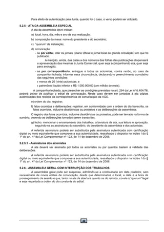 40
Para efeito de autenticação pela Junta, quando for o caso, o verso poderá ser utilizado.
5.2.5 - ATA DA ASSEMBLEIA ESPECIAL
A ata da assembleia deve indicar:
a) local, hora, dia, mês e ano de sua realização;
b) composição da mesa: nome do presidente e do secretário;
c) “quorum” de instalação;
d) convocação:
- se por edital, citar os jornais (Diário Oficial e jornal local de grande circulação) em que foi
publicado.
A menção, ainda, das datas e dos números das folhas das publicações dispensará
a apresentação das mesmas à Junta Comercial, quer seja acompanhando ata, quer seja
para anotação;
- se por correspondência, entregue a todos os acionistas, contra recibo, no caso de
companhia fechada, informar essa circunstância, declarando o preenchimento cumulativo
das seguintes condições:
 menos de 20 (vinte) acionistas; e
 patrimônio líquido inferior a R$ 1.000.000,00 (um milhão de reais).
A companhia fechada, que preencher as condições previstas no art. 294 da Lei nº 6.404/76,
poderá deixar de publicar o edital de convocação. Neste caso devem ser juntadas à ata cópias
autenticadas dos recibos da correspondência de convocação da AGE.
e) ordem do dia: registrar;
f) fatos ocorridos e deliberações: registrar, em conformidade com a ordem do dia transcrita, os
fatos ocorridos, inclusive dissidências ou protestos e as deliberações da assembleia;
O registro dos fatos ocorridos, inclusive dissidências ou protestos, pode ser lavrado na forma de
sumário, devendo as deliberações tomadas serem transcritas.
g) fecho: mencionar o encerramento dos trabalhos, a lavratura da ata, sua leitura e aprovação,
seguindo-se as assinaturas do secretário, do presidente da assembleia e dos acionistas.
A referida assinatura poderá ser substituída pela assinatura autenticada com certificação
digital ou meio equivalente que comprove a sua autenticidade, ressalvado o disposto no inciso I do §
1º do art. 4º da Lei Complementar nº 123, de 14 de dezembro de 2006.
5.2.5.1 - Assinaturas dos acionistas
A ata deverá ser assinada por todos os acionistas ou por quantos bastem à validade das
deliberações.
A referida assinatura poderá ser substituída pela assinatura autenticada com certificação
digital ou meio equivalente que comprove a sua autenticidade, ressalvado o disposto no inciso I do §
1º do art. 4º da Lei Complementar nº 123, de 14 de dezembro de 2006.
5.2.6 - ASSEMBLEIA GERAL COM INTERRUPÇÃO DOS TRABALHOS
A assembleia geral pode ser suspensa, admitindo-se a continuidade em data posterior, sem
necessidade de novos editais de convocação, desde que determinados o local, a data e a hora de
prosseguimento da sessão e que, tanto na ata da abertura quanto na do reinício, conste o “quorum” legal
e seja respeitada a ordem do dia constante do edital.
 