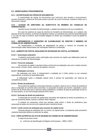 42
6.2 - ORIENTAÇÕES E PROCEDIMENTOS
6.2.1 - AUTENTICAÇÃO DE CÓPIAS DE DOCUMENTOS
A autenticação de cópias de documentos que instruírem atos levados a arquivamento,
quando necessário, poderá ser feita pelo próprio servidor da Junta Comercial, mediante cotejo com o
documento original.
6.2.2 - ELEIÇÃO DE DIRETORES OU SUBSTITUTO DE MEMBRO DO CONSELHO DE
ADMINISTRAÇÃO
Quando houver Conselho de Administração, a eleição dos diretores é de sua competência.
Em caso de vacância do cargo de membro do Conselho de Administração, se o estatuto não
dispuser de forma contrária, os demais conselheiros indicam um substituto até a primeira assembleia geral
e, no caso de vaga na diretoria, esse Conselho elegerá um diretor que completará o prazo de gestão do
substituto.
6.2.3 - IMPEDIMENTOS E CONDIÇÕES DE ELEGIBILIDADE DE DIRETOR E MEMBRO DO
CONSELHO DE ADMINISTRAÇÃO
Os impedimentos e condições de elegibilidade de diretor e membro do Conselho de
Administração estão referenciados nas orientações relativas a constituição.
6.2.4 - AUMENTO DE CAPITAL REALIZADO DE SOCIEDADE DE CAPITAL AUTORIZADO
6.2.4.1 - Autorização estatutária
O estatuto social pode conter autorização para aumento de capital cuja deliberação pode ser
atribuída ao Conselho de Administração.
6.2.4.2 - Forma de realização
No aumento de capital, a ata deve indicar a forma de sua realização, tais como: moeda corrente,
bens móveis, imóveis, títulos, reservas de capital ou de lucro.
6.2.4.3 - Realização com bens
Na realização com bens, é indispensável a avaliação por 3 (três) peritos ou por empresa
especializada, à escolha da assembleia geral.
A deliberação sobre a avaliação desses bens é sempre da assembleia, por tratar-se de
competência privativa.
6.2.4.4 - Direito de preferência
No aumento de capital por subscrição particular ou pública, observar-se-á o direito de preferência
para a subscrição do aumento pelos acionistas, na proporção de ações que tiverem, respeitado o prazo
mínimo de 30 (trinta) dias para o exercício dessa preferência, contados da data da publicação da ata ou
do aviso próprio, ou da comunicação pessoal contra recibo.
6.2.4.5 - Exclusão do direito de preferência
A subscrição do aumento de capital pelos acionistas não depende do direito de preferência, no
caso de companhia aberta, quando o estatuto assim dispuser.
O estatuto da companhia, ainda que fechada, pode excluir o direito de preferência para
subscrição de ações nos termos de lei especial sobre incentivos fiscais.
6.2.4.6 - Limite mínimo de realização para aumento do capital social
Somente depois de realizados 3/4, no mínimo, do capital social, a companhia pode aumentá-lo
mediante subscrição pública ou particular de ações.
6.2.5 - CÓPIA AUTÊNTICA DA ATA DE REUNIÃO DO CONSELHO DE ADMINISTRAÇÃO
A cópia da ata deve conter:
a) o Número de Identificação do Registro de Empresas – NIRE e CNPJ;
 