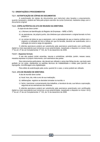 46
7.2 - ORIENTAÇÕES E PROCEDIMENTOS
7.2.1 - AUTENTICAÇÃO DE CÓPIAS DE DOCUMENTOS
A autenticação de cópias de documentos que instruírem atos levados a arquivamento,
quando necessário, poderá ser feita pelo próprio servidor da Junta Comercial, mediante cotejo com o
documento original.
7.2.2 - CÓPIA AUTÊNTICA DA ATA DE REUNIÃO DA DIRETORIA
A cópia da ata deve conter:
a) o Número de Identificação do Registro de Empresas – NIRE e CNPJ;
b) as assinaturas, de próprio punho, dos diretores que subscreveram o original lavrado no livro
próprio; e
c) os nomes de todos os que a assinaram, com a declaração de que a mesma confere com o
original e a indicação do livro e folhas em que foi lavrada, devendo ser autenticada, com a
indicação do nome e cargo do signatário.
A referida assinatura poderá ser substituída pela assinatura autenticada com certificação
digital ou meio equivalente que comprove a sua autenticidade, ressalvado o disposto no inciso I do §
1º do art. 4º da Lei Complementar nº 123, de 14 de dezembro de 2006.
7.2.2.1 - Aspectos formais
A ata não poderá conter emendas, rasuras e entrelinhas, admitida, porém, nesses casos,
ressalva expressa no próprio instrumento, com assinatura das partes.
Nos instrumentos particulares, não deverá ser utilizado o verso das folhas da ata, cujo texto será
grafado na cor preta, obedecidos os padrões técnicos de indelebilidade e nitidez para permitir sua
reprografia, microfilmagem e/ou digitalização.
Para efeito de autenticação pela Junta, quando for o caso, o verso poderá ser utilizado.
7.2.3 - ATA DE REUNIÃO DE DIRETORIA
A ata de reunião deve conter:
a) local, hora, dia, mês e ano de sua realização;
b) deliberações: registrar as decisões tomadas na reunião; e
c) fecho: mencionar o encerramento dos trabalhos, a lavratura da ata, sua leitura e aprovação,
seguindo-se as assinaturas dos diretores.
A referida assinatura poderá ser substituída pela assinatura autenticada com certificação
digital ou meio equivalente que comprove a sua autenticidade, ressalvado o disposto no inciso I do §
1º do art. 4º da Lei Complementar nº 123, de 14 de dezembro de 2006.
 