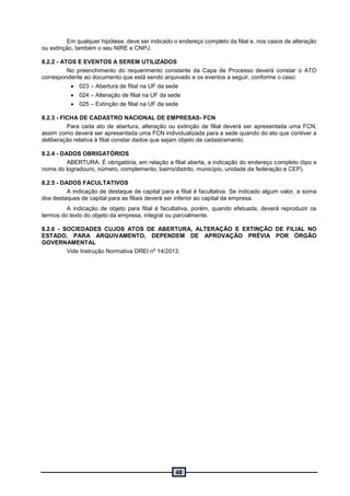 48
Em qualquer hipótese, deve ser indicado o endereço completo da filial e, nos casos de alteração
ou extinção, também o seu NIRE e CNPJ.
8.2.2 - ATOS E EVENTOS A SEREM UTILIZADOS
No preenchimento do requerimento constante da Capa de Processo deverá constar o ATO
correspondente ao documento que está sendo arquivado e os eventos a seguir, conforme o caso:
 023 – Abertura de filial na UF da sede
 024 – Alteração de filial na UF da sede
 025 – Extinção de filial na UF da sede
8.2.3 - FICHA DE CADASTRO NACIONAL DE EMPRESAS- FCN
Para cada ato de abertura, alteração ou extinção de filial deverá ser apresentada uma FCN,
assim como deverá ser apresentada uma FCN individualizada para a sede quando do ato que contiver a
deliberação relativa à filial constar dados que sejam objeto de cadastramento.
8.2.4 - DADOS OBRIGATÓRIOS
ABERTURA: É obrigatória, em relação a filial aberta, a indicação do endereço completo (tipo e
nome do logradouro, número, complemento, bairro/distrito, município, unidade da federação e CEP).
8.2.5 - DADOS FACULTATIVOS
A indicação de destaque de capital para a filial é facultativa. Se indicado algum valor, a soma
dos destaques de capital para as filiais deverá ser inferior ao capital da empresa.
A indicação de objeto para filial é facultativa, porém, quando efetuada, deverá reproduzir os
termos do texto do objeto da empresa, integral ou parcialmente.
8.2.6 - SOCIEDADES CUJOS ATOS DE ABERTURA, ALTERAÇÃO E EXTINÇÃO DE FILIAL NO
ESTADO, PARA ARQUIVAMENTO, DEPENDEM DE APROVAÇÃO PRÉVIA POR ÓRGÃO
GOVERNAMENTAL
Vide Instrução Normativa DREI nº 14/2013.
 