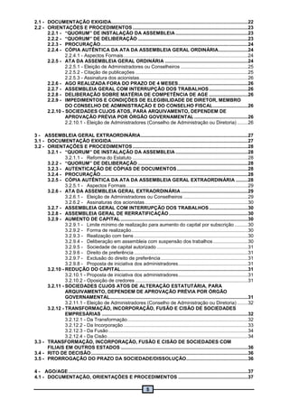 5
2.1 - DOCUMENTAÇÃO EXIGIDA......................................................................................................22
2.2 - ORIENTAÇÕES E PROCEDIMENTOS ......................................................................................23
2.2.1 - “QUORUM” DE INSTALAÇÃO DA ASSEMBLEIA......................................................23
2.2.2 - “QUORUM” DE DELIBERAÇÃO ..................................................................................23
2.2.3 - PROCURAÇÃO..............................................................................................................24
2.2.4 - CÓPIA AUTÊNTICA DA ATA DA ASSEMBLEIA GERAL ORDINÁRIA......................24
2.2.4.1 - Aspectos Formais.............................................................................................24
2.2.5 - ATA DA ASSEMBLEIA GERAL ORDINÁRIA ..............................................................24
2.2.5.1 - Eleição de Administradores ou Conselheiros ..................................................25
2.2.5.2 - Citação de publicações ....................................................................................25
2.2.5.3 - Assinatura dos acionistas.................................................................................26
2.2.6 - AGO REALIZADA FORA DO PRAZO DE 4 MESES....................................................26
2.2.7 - ASSEMBLEIA GERAL COM INTERRUPÇÃO DOS TRABALHOS.............................26
2.2.8 - DELIBERAÇÃO SOBRE MATÉRIA DE COMPETÊNCIA DE AGE .............................26
2.2.9 - IMPEDIMENTOS E CONDIÇÕES DE ELEGIBILIDADE DE DIRETOR, MEMBRO
DO CONSELHO DE ADMINISTRAÇÃO E DO CONSELHO FISCAL..........................26
2.2.10 - SOCIEDADES CUJOS ATOS, PARA ARQUIVAMENTO, DEPENDEM DE
APROVAÇÃO PRÉVIA POR ÓRGÃO GOVERNAMENTAL ........................................26
2.2.10.1 - Eleição de Administradores (Conselho de Administração ou Diretoria) ........26
3 - ASSEMBLEIA GERAL EXTRAORDINÁRIA................................................................................27
3.1 - DOCUMENTAÇÃO EXIGIDA......................................................................................................27
3.2 - ORIENTAÇÕES E PROCEDIMENTOS ......................................................................................28
3.2.1 - “QUORUM” DE INSTALAÇÃO DA ASSEMBLEIA ......................................................28
3.2.1.1 - Reforma do Estatuto ......................................................................................28
3.2.2 - “QUORUM” DE DELIBERAÇÃO ..................................................................................28
3.2.3 - AUTENTICAÇÃO DE CÓPIAS DE DOCUMENTOS.....................................................28
3.2.4 - PROCURAÇÃO..............................................................................................................28
3.2.5 - CÓPIA AUTÊNTICA DA ATA DA ASSEMBLEIA GERAL EXTRAORDINÁRIA .........28
3.2.5.1 - Aspectos Formais...........................................................................................29
3.2.6 - ATA DA ASSEMBLEIA GERAL EXTRAORDINÁRIA..................................................29
3.2.6.1 - Eleição de Administradores ou Conselheiros ................................................29
3.2.6.2 - Assinaturas dos acionistas.............................................................................30
3.2.7 - ASSEMBLEIA GERAL COM INTERRUPÇÃO DOS TRABALHOS.............................30
3.2.8 - ASSEMBLEIA GERAL DE RERRATIFICAÇÃO...........................................................30
3.2.9 - AUMENTO DE CAPITAL...............................................................................................30
3.2.9.1 - Limite mínimo de realização para aumento do capital por subscrição ..........30
3.2.9.2 - Forma de realização.......................................................................................30
3.2.9.3 - Realização com bens .....................................................................................30
3.2.9.4 - Deliberação em assembleia com suspensão dos trabalhos..........................30
3.2.9.5 - Sociedade de capital autorizado ....................................................................31
3.2.9.6 - Direito de preferência .....................................................................................31
3.2.9.7 - Exclusão do direito de preferência.................................................................31
3.2.9.8 - Proposta de iniciativa dos administradores....................................................31
3.2.10 - REDUÇÃO DO CAPITAL...............................................................................................31
3.2.10.1 - Proposta de iniciativa dos administradores....................................................31
3.2.10.2 - Oposição de credores ....................................................................................31
3.2.11 - SOCIEDADES CUJOS ATOS DE ALTERAÇÃO ESTATUTÁRIA, PARA
ARQUIVAMENTO, DEPENDEM DE APROVAÇÃO PRÉVIA POR ÓRGÃO
GOVERNAMENTAL.......................................................................................................31
3.2.11.1 - Eleição de Administradores (Conselho de Administração ou Diretoria) ........32
3.2.12 - TRANSFORMAÇÃO, INCORPORAÇÃO, FUSÃO E CISÃO DE SOCIEDADES
EMPRESÁRIAS .............................................................................................................32
3.2.12.1 - Da Transformação..........................................................................................32
3.2.12.2 - Da Incorporação.............................................................................................33
3.2.12.3 - Da Fusão........................................................................................................34
3.2.12.4 - Da Cisão.........................................................................................................34
3.3 - TRANSFORMAÇÃO, INCORPORAÇÃO, FUSÃO E CISÃO DE SOCIEDADES COM
FILIAIS EM OUTROS ESTADOS ...............................................................................................36
3.4 - RITO DE DECISÃO.....................................................................................................................36
3.5 - PRORROGAÇÃO DO PRAZO DA SOCIEDADE/DISSOLUÇÃO..............................................36
4 - AGO/AGE......................................................................................................................................37
4.1 - DOCUMENTAÇÃO, ORIENTAÇÕES E PROCEDIMENTOS ....................................................37
 