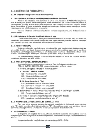 50
9.1.2 - ORIENTAÇÕES E PROCEDIMENTOS
9.1.2.1 - Procedimentos preliminares à abertura da filial
9.1.2.1.1 - Solicitação de proteção ou de pesquisa prévia de nome empresarial
Antes de dar entrada na Junta Comercial da UF da sede, nos casos de ABERTURA de primeira
filial, ALTERAÇÃO, quando houver alteração de nome empresarial e de TRANSFERÊNCIA para UF é
recomendável promover a proteção do nome empresarial da cooperativa ou solicitar a pesquisa deste à
Junta Comercial da UF onde será aberta, alterada ou transferida a filial para evitar sustação do registro
naquela Junta, por colidência de nome empresarial.
Havendo colidência, será necessário alterar o nome da cooperativa na Junta do Estado onde se
localiza a sede.
9.1.2.1.2 - Solicitação de Certidão Simplificada à Junta da sede
Quando se tratar de abertura, alteração, transferência e extinção de filial em outra UF, deverá ser
requerida à Junta da sede uma Certidão Simplificada onde conste o endereço da filial aberta ou transferida
para compor o processo a ser apresentado à Junta Comercial de destino.
9.1.3 - ASPECTO FORMAL
A abertura, alteração, transferência ou extinção de filial pode constar em ata da assembleia; ou
em certidão de inteiro teor da ata da assembleia, quando revestir a forma pública; ou em ata de reunião do
Conselho de Administração ou de Diretoria, ou em ato de diretor, observado o disposto no estatuto social,
quanto à competência para deliberação, bem como quanto à área de ação da cooperativa.
Em qualquer hipótese, deve ser indicado o endereço completo da filial e, nos casos de alteração
ou extinção, também o seu NIRE e CNPJ.
9.1.4 - ATOS E EVENTOS A SEREM UTILIZADOS
No preenchimento do requerimento constante da Capa de Processo deverá constar:
ATO:310 OUTROS DOCUMENTOS e os eventos a seguir, conforme o caso:
a) abertura, alteração e extinção de filial em outra UF
1. Na Junta Comercial da sede:
026 – Abertura de filial em outra UF
027 – Alteração de filial em outra UF
028 – Extinção de filial em outra UF
2. Na Junta Comercial da Filial:
029 – Abertura de Filial com sede em outra UF
030– Alteração de Filial com sede em outra UF
031 – Extinção de Filial com sede em outra UF
b) transferência de filial da UF da sede para outra UF ou de uma UF para outra UF
036 – Transferência de filial para outra UF
c) inscrição de transferência de filial de outra UF para a UF da sede
037 – Inscrição de transferência de filial de outra UF
9.1.5 - FICHA DE CADASTRO NACIONAL DE EMPRESAS – FCN
Para cada ato de abertura, alteração, transferência ou extinção de filial deverá ser apresentada
uma FCN, assim como deverá ser apresentada uma FCN individualizada para a sede quando do ato que
contiver a deliberação relativa à filial constar dados que sejam objeto de cadastramento.
9.1.6 - DADOS OBRIGATÓRIOS
É obrigatória, em relação à filial aberta, alterada, transferida ou extinta, a indicação do endereço
completo (tipo e nome do logradouro, número, complemento, bairro/distrito, município, unidade da federação
e CEP).
No caso de alteração, transferência e extinção também o NIRE e CNPJ.
 