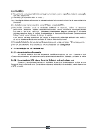 52
OBSERVAÇÕES:
(1) Requerimento assinado por administrador ou procurador com poderes específicos mediante procuração,
com firma reconhecida.
(2) Vide Instrução Normativa DREI nº 03/2013.
(3) A consulta de viabilidade (pesquisa de nome empresarial e/ou endereço) no portal de serviços da Junta
Comercial.
(4) A Junta Comercial manterá convênio com a RFB para emissão de CNPJ.
(5) Documentos admitidos: cédula de identidade, certificado de reservista, carteira de identidade
profissional, Carteira de Trabalho e Previdência Social ou carteira nacional de habilitação (modelo
com base na Lei nº 9.503, de 23/9/97). Se a pessoa for estrangeira, é exigida identidade com a prova de
visto permanente e dentro do período de sua validade ou documento fornecido pelo Departamento de
Polícia Federal, com a indicação do número do registro.
Caso a cópia não seja autenticada por cartório, a autenticação poderá ser efetuada pelo servidor,
no ato da apresentação da documentação, à vista do documento original.
(6) Para cada filial aberta, alterada, transferida ou extinta deverá ser apresentada a FCN correspondente.
(7) No DF, o recolhimento deve ser efetuado em um único DARF sob o código 6621.
9.2.2 - ORIENTAÇÕES E PROCEDIMENTOS
9.2.2.1 - Alteração de Nome Empresarial
No caso de alteração do nome empresarial, deverá ser arquivada, na Junta Comercial da filial,
cópia do ato que o alterou, arquivado na Junta da sede ou certidão específica contendo a mudança de nome.
9.2.2.2 - Comunicação de NIRE à Junta Comercial do Estado onde se localiza a sede
Procedido o arquivamento de abertura de filial ou de inscrição de transferência de filial, a Junta
Comercial deverá informar à Junta Comercial da unidade da federação onde se localiza a sede da empresa
o NIRE atribuído.
 