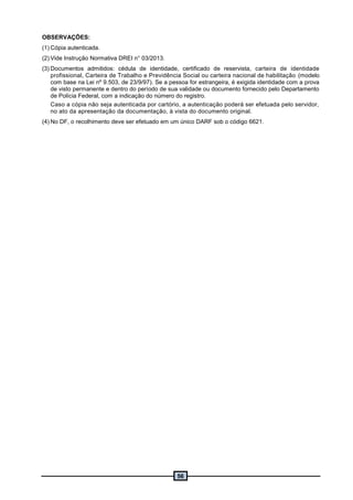 56
OBSERVAÇÕES:
(1) Cópia autenticada.
(2) Vide Instrução Normativa DREI n° 03/2013.
(3) Documentos admitidos: cédula de identidade, certificado de reservista, carteira de identidade
profissional, Carteira de Trabalho e Previdência Social ou carteira nacional de habilitação (modelo
com base na Lei nº 9.503, de 23/9/97). Se a pessoa for estrangeira, é exigida identidade com a prova
de visto permanente e dentro do período de sua validade ou documento fornecido pelo Departamento
de Polícia Federal, com a indicação do número do registro.
Caso a cópia não seja autenticada por cartório, a autenticação poderá ser efetuada pelo servidor,
no ato da apresentação da documentação, à vista do documento original.
(4) No DF, o recolhimento deve ser efetuado em um único DARF sob o código 6621.
 