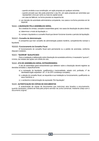 58
- quando anulada a sua constituição, em ação proposta por qualquer acionista;
- quando provado que não pode preencher o seu fim, em ação proposta por acionistas que
representem cinco por cento ou mais do capital social;
- em caso de falência, na forma prevista na respectiva lei;
c) por decisão de autoridade administrativa competente, nos casos e na forma previstos em lei
especial.
12.2.2. - LIQUIDAÇÃO PELA ASSEMBLEIA GERAL
Se o estatuto for omisso, compete à assembleia geral, nos casos de dissolução de pleno direito:
a) determinar o modo de liquidação; e
b) nomear o liquidante e o conselho fiscal que devem funcionar durante o período de liquidação.
12.2.2.1 - Conselho de Administração
A companhia que tiver conselho de administração poderá mantê-lo, competindo-lhe nomear o
liquidante.
12.2.2.2 - Funcionamento do Conselho Fiscal
O funcionamento do conselho fiscal será permanente ou a pedido de acionistas, conforme
dispuser o estatuto.
12.2.3 - “QUORUM” QUALIFICADO
Para a instalação e deliberação sobre dissolução de sociedade anônima, é necessário “quorum”,
mínimo, de metade das ações com direito de voto.
12.2.4 - ATA DE ASSEMBLEIA GERAL EXTRAORDINÁRIA
A ata da assembleia geral extraordinária que deliberar sobre a dissolução deverá registrar as
decisões tomadas e, especificamente:
a) a nomeação do liquidante, qualificando-o (nacionalidade, estado civil, profissão, nº de
identidade-órgão expedidor- UF, nº do CPF e endereço completo);
b) a eleição do conselho fiscal, se requerida a sua instalação ou funcionamento, qualificando os
seus membros; e
c) o acréscimo à denominação da expressão “Em liquidação”.
12.2.5 - AUTENTICAÇÃO DE CÓPIAS DE DOCUMENTOS
A autenticação de cópias de documentos que instruírem atos levados a arquivamento,
quando necessário, poderá ser feita pelo próprio servidor da Junta Comercial, mediante cotejo com o
documento original.
 