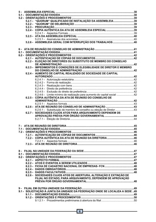 6
5 - ASSEMBLEIA ESPECIAL ............................................................................................................38
5.1 - DOCUMENTAÇÃO EXIGIDA......................................................................................................38
5.2 - ORIENTAÇÕES E PROCEDIMENTOS ......................................................................................39
5.2.1 - “QUORUM” QUALIFICADO DE INSTALAÇÃO DA ASSEMBLEIA............................39
5.2.2 - “QUORUM” DE DELIBERAÇÃO ..................................................................................39
5.2.3 - PROCURAÇÃO..............................................................................................................39
5.2.4 - CÓPIA AUTÊNTICA DA ATA DE ASSEMBLEIA ESPECIAL ......................................39
5.2.4.1 - Aspectos Formais...........................................................................................39
5.2.5 - ATA DA ASSEMBLEIA ESPECIAL ..............................................................................40
5.2.5.1 - Assinaturas dos acionistas.............................................................................40
5.2.6 - ASSEMBLEIA GERAL COM INTERRUPÇÃO DOS TRABALHOS.............................40
6 - ATA DE REUNIÃO DO CONSELHO DE ADMINISTRAÇÃO ......................................................41
6.1 - DOCUMENTAÇÃO EXIGIDA......................................................................................................41
6.2 - ORIENTAÇÕES E PROCEDIMENTOS ......................................................................................42
6.2.1 - AUTENTICAÇÃO DE CÓPIAS DE DOCUMENTOS.....................................................42
6.2.2 - ELEIÇÃO DE DIRETORES OU SUBSTITUTO DE MEMBRO DO CONSELHO
DE ADMINISTRAÇÃO ...................................................................................................42
6.2.3 - IMPEDIMENTOS E CONDIÇÕES DE ELEGIBILIDADE DE DIRETOR E MEMBRO
DO CONSELHO DE ADMINISTRAÇÃO .......................................................................42
6.2.4 - AUMENTO DE CAPITAL REALIZADO DE SOCIEDADE DE CAPITAL
AUTORIZADO................................................................................................................42
6.2.4.1 - Autorização estatutária...................................................................................42
6.2.4.2 - Forma de realização.......................................................................................42
6.2.4.3 - Realização com bens .....................................................................................42
6.2.4.4 - Direito de preferência .....................................................................................42
6.2.4.5 - Exclusão do direito de preferência.................................................................42
6.2.4.6 - Limite mínimo de realização para aumento do capital social ........................42
6.2.5 - CÓPIA AUTÊNTICA DA ATA DE REUNIÃO DO CONSELHO DE
ADMINISTRAÇÃO .........................................................................................................42
6.2.5.1 - Aspectos formais............................................................................................43
6.2.6 - ATA DE REUNIÃO DO CONSELHO DE ADMINISTRAÇÃO .......................................43
6.2.6.1 - Substituição de membro do conselho ou eleição de Diretor..........................43
6.2.7 - SOCIEDADES CUJOS ATOS PARA ARQUIVAMENTO DEPENDEM DE
APROVAÇÃO PRÉVIA POR ÓRGÃO GOVERNAMENTAL ........................................44
6.2.7.1 - Eleição de Diretoria ........................................................................................44
7 - ATA DE REUNIÃO DE DIRETORIA.............................................................................................45
7.1 - DOCUMENTAÇÃO EXIGIDA......................................................................................................45
7.2 - ORIENTAÇÕES E PROCEDIMENTOS ......................................................................................46
7.2.1 - AUTENTICAÇÃO DE CÓPIAS DE DOCUMENTOS.....................................................46
7.2.2 - CÓPIA AUTÊNTICA DA ATA DE REUNIÃO DA DIRETORIA.....................................46
7.2.2.1 - Aspectos formais............................................................................................46
7.2.3 - ATA DE REUNIÃO DE DIRETORIA..............................................................................46
8 - FILIAL NA UNIDADE DA FEDERAÇÃO DA SEDE.....................................................................47
8.1 - DOCUMENTAÇÃO EXIGIDA......................................................................................................47
8.2 - ORIENTAÇÕES E PROCEDIMENTOS ......................................................................................47
8.2.1 - ASPECTO FORMAL ......................................................................................................47
8.2.2 - ATOS E EVENTOS A SEREM UTILIZADOS................................................................48
8.2.3 - FICHA DE CADASTRO NACIONAL DE EMPRESAS- FCN ........................................48
8.2.4 - DADOS OBRIGATÓRIOS..............................................................................................48
8.2.5 - DADOS FACULTATIVOS..............................................................................................48
8.2.6 - SOCIEDADES CUJOS ATOS DE ABERTURA, ALTERAÇÃO E EXTINÇÃO DE
FILIAL NO ESTADO, PARA ARQUIVAMENTO, DEPENDEM DE APROVAÇÃO
PRÉVIA POR ÓRGÃO GOVERNAMENTAL.................................................................48
9 - FILIAL EM OUTRA UNIDADE DA FEDERAÇÃO........................................................................49
9.1 - SOLICITAÇÃO À JUNTA DA UNIDADE DA FEDERAÇÃO ONDE SE LOCALIZA A SEDE ..49
9.1.1 - DOCUMENTAÇÃO EXIGIDA.........................................................................................49
9.1.2 - ORIENTAÇÕES E PROCEDIMENTOS.........................................................................50
9.1.2.1 - Procedimentos preliminares à abertura da filial .............................................50
 