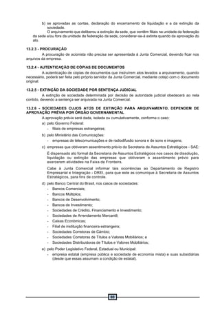 60
b) se aprovadas as contas, declaração do encerramento da liquidação e a da extinção da
sociedade.
O arquivamento que deliberou a extinção da sede, que contêm filiais na unidade da federação
da sede e/ou fora da unidade da federação da sede, considerar-se-á extinta quando da aprovação do
ato.
13.2.3 - PROCURAÇÃO
A procuração de acionista não precisa ser apresentada à Junta Comercial, devendo ficar nos
arquivos da empresa.
13.2.4 - AUTENTICAÇÃO DE CÓPIAS DE DOCUMENTOS
A autenticação de cópias de documentos que instruírem atos levados a arquivamento, quando
necessário, poderá ser feita pelo próprio servidor da Junta Comercial, mediante cotejo com o documento
original.
13.2.5 - EXTINÇÃO DA SOCIEDADE POR SENTENÇA JUDICIAL
A extinção de sociedade determinada por decisão de autoridade judicial obedecerá ao nela
contido, devendo a sentença ser arquivada na Junta Comercial.
13.2.6 - SOCIEDADES CUJOS ATOS DE EXTINÇÃO PARA ARQUIVAMENTO, DEPENDEM DE
APROVAÇÃO PRÉVIA POR ÓRGÃO GOVERNAMENTAL
A aprovação prévia será dada, isolada ou cumulativamente, conforme o caso:
a) pelo Governo Federal:
- filiais de empresas estrangeiras;
b) pelo Ministério das Comunicações:
- empresas de telecomunicações e de radiodifusão sonora e de sons e imagens;
c) empresas que obtiveram assentimento prévio da Secretaria de Assuntos Estratégicos - SAE:
É dispensado ato formal da Secretaria de Assuntos Estratégicos nos casos de dissolução,
liquidação ou extinção das empresas que obtiveram o assentimento prévio para
exercerem atividades na Faixa de Fronteira.
Cabe à Junta Comercial informar tais ocorrências ao Departamento de Registro
Empresarial e Integração - DREI, para que este as comunique à Secretaria de Assuntos
Estratégicos, para fins de controle.
d) pelo Banco Central do Brasil, nos casos de sociedades:
- Bancos Comerciais;
- Bancos Múltiplos;
- Bancos de Desenvolvimento;
- Bancos de Investimento;
- Sociedades de Crédito, Financiamento e Investimento;
- Sociedades de Arrendamento Mercantil;
- Caixas Econômicas;
- Filial de instituição financeira estrangeira;
- Sociedades Corretoras de Câmbio;
- Sociedades Corretoras de Títulos e Valores Mobiliários; e
- Sociedades Distribuidoras de Títulos e Valores Mobiliários;
e) pelo Poder Legislativo Federal, Estadual ou Municipal:
- empresa estatal (empresa pública e sociedade de economia mista) e suas subsidiárias
(desde que essas assumam a condição de estatal).
 