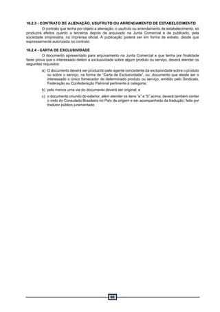 66
16.2.3 - CONTRATO DE ALIENAÇÃO, USUFRUTO OU ARRENDAMENTO DE ESTABELECIMENTO
O contrato que tenha por objeto a alienação, o usufruto ou arrendamento de estabelecimento, só
produzirá efeitos quanto a terceiros depois de arquivado na Junta Comercial e de publicado, pela
sociedade empresária, na imprensa oficial. A publicação poderá ser em forma de extrato, desde que
expressamente autorizada no contrato.
16.2.4 - CARTA DE EXCLUSIVIDADE
O documento apresentado para arquivamento na Junta Comercial e que tenha por finalidade
fazer prova que o interessado detém a exclusividade sobre algum produto ou serviço, deverá atender os
seguintes requisitos:
a) O documento deverá ser produzido pelo agente concedente da exclusividade sobre o produto
ou sobre o serviço, na forma de “Carta de Exclusividade”, ou; documento que ateste ser o
interessado o único fornecedor de determinado produto ou serviço, emitido pelo Sindicato,
Federação ou Confederação Patronal pertinente à categoria;
b) pelo menos uma via do documento deverá ser original; e
c) o documento oriundo do exterior, além atender os itens “a” e “b” acima, deverá também conter
o visto do Consulado Brasileiro no País de origem e ser acompanhado da tradução, feita por
tradutor público juramentado.
 