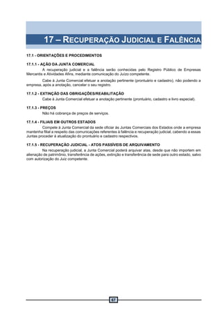 67
17 – RECUPERAÇÃO JUDICIAL E FALÊNCIA
17.1 - ORIENTAÇÕES E PROCEDIMENTOS
17.1.1 - AÇÃO DA JUNTA COMERCIAL
A recuperação judicial e a falência serão conhecidas pelo Registro Público de Empresas
Mercantis e Atividades Afins, mediante comunicação do Juízo competente.
Cabe à Junta Comercial efetuar a anotação pertinente (prontuário e cadastro), não podendo a
empresa, após a anotação, cancelar o seu registro.
17.1.2 - EXTINÇÃO DAS OBRIGAÇÕES/REABILITAÇÃO
Cabe à Junta Comercial efetuar a anotação pertinente (prontuário, cadastro e livro especial).
17.1.3 - PREÇOS
Não há cobrança de preços de serviços.
17.1.4 - FILIAIS EM OUTROS ESTADOS
Compete à Junta Comercial da sede oficiar às Juntas Comerciais dos Estados onde a empresa
mantenha filial a respeito das comunicações referentes à falência e recuperação judicial, cabendo a essas
Juntas proceder à atualização do prontuário e cadastro respectivos.
17.1.5 - RECUPERAÇÃO JUDICIAL - ATOS PASSÍVEIS DE ARQUIVAMENTO
Na recuperação judicial, a Junta Comercial poderá arquivar atas, desde que não importem em
alienação de patrimônio, transferência de ações, extinção e transferência de sede para outro estado, salvo
com autorização do Juiz competente.
 