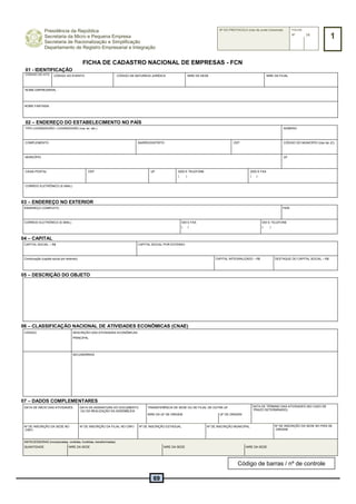69
Presidência da República
Secretaria da Micro e Pequena Empresa
Secretaria de Racionalização e Simplificação
Departamento de Registro Empresarial e Integração
Nº DO PROTOCOLO (Uso da Junta Comercial) FOLHA
1Nº DE
FICHA DE CADASTRO NACIONAL DE EMPRESAS - FCN
01 - IDENTIFICAÇÃO
CÓDIGO DO ATO CÓDIGO DO EVENTO CÓDIGO DA NATUREZA JURÍDICA NIRE DA SEDE NIRE DA FILIAL
NOME EMPRESARIAL
NOME FANTASIA
02 – ENDEREÇO DO ESTABELECIMENTO NO PAÍS
TIPO LOGRADOURO / LOGRADOURO (rua, av. etc.) NÚMERO
COMPLEMENTO BAIRRO/DISTRITO CEP CÓDIGO DO MUNICÍPIO (Uso da JC)
MUNICÍPIO UF
CAIXA POSTAL CEP UF DDD E TELEFONE
( )
DDD E FAX
( )
CORREIO ELETRÔNICO (E-MAIL)
03 – ENDEREÇO NO EXTERIOR
ENDEREÇO COMPLETO PAÍS
CORREIO ELETRÔNICO (E-MAIL) DDI E FAX
( )
DDI E TELEFONE
( )
04 – CAPITAL
CAPITAL SOCIAL – R$ CAPITAL SOCIAL POR EXTENSO
Continuação (capital social por extenso) CAPITAL INTEGRALIZADO – R$ DESTAQUE DO CAPITAL SOCIAL – R$
05 – DESCRIÇÃO DO OBJETO
06 – CLASSIFICAÇÃO NACIONAL DE ATIVIDADES ECONÔMICAS (CNAE)
CÓDIGO DESCRIÇÃO DAS ATIVIDADES ECONÔMICAS
PRINCIPAL
SECUNDÁRIAS
07 – DADOS COMPLEMENTARES
DATA DE INÍCIO DAS ATIVIDADES DATA DA ASSINATURA DO DOCUMENTO
OU DA REALIZAÇÃO DA ASSEMBLÉIA
TRANSFERÊNCIA DE SEDE OU DE FILIAL DE OUTRA UF DATA DE TÉRMINO DAS ATIVIDADES (NO CASO DE
PRAZO DETERMINADO)
NIRE DA UF DE ORIGEM UF DE ORIGEM
Nº DE INSCRIÇÃO DA SEDE NO
CNPJ
Nº DE INSCRIÇÃO DA FILIAL NO CNPJ Nº DE INSCRIÇÃO ESTADUAL Nº DE INSCRIÇÃO MUNICIPAL Nº DE INSCRIÇÃO DA SEDE NO PAÍS DE
ORIGEM
ANTECESSORAS (incorporadas, cindidas, fundidas, transformadas)
QUANTIDADE NIRE DA SEDE NIRE DA SEDE NIRE DA SEDE
Código de barras / nº de controle
 