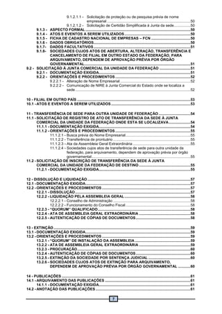 7
9.1.2.1.1 - Solicitação de proteção ou de pesquisa prévia de nome
empresarial .................................................................................50
9.1.2.1.2 - Solicitação de Certidão Simplificada à Junta da sede................50
9.1.3 - ASPECTO FORMAL ......................................................................................................50
9.1.4 - ATOS E EVENTOS A SEREM UTILIZADOS................................................................50
9.1.5 - FICHA DE CADASTRO NACIONAL DE EMPRESAS – FCN ......................................50
9.1.6 - DADOS OBRIGATÓRIOS..............................................................................................50
9.1.7- DADOS FACULTATIVOS..............................................................................................51
9.1.8- SOCIEDADES CUJOS ATOS DE ABERTURA, ALTERAÇÃO, TRANSFERÊNCIA E
CANCELAMENTO DE FILIAL EM OUTRO ESTADO DA FEDERAÇÃO, PARA
ARQUIVAMENTO, DEPENDEM DE APROVAÇÃO PRÉVIA POR ÓRGÃO
GOVERNAMENTAL.......................................................................................................51
9.2 - SOLICITAÇÃO À JUNTA COMERCIAL DA UNIDADE DA FEDERAÇÃO ..............................51
9.2.1 - DOCUMENTAÇÃO EXIGIDA.........................................................................................51
9.2.2 - ORIENTAÇÕES E PROCEDIMENTOS.........................................................................52
9.2.2.1 - Alteração de Nome Empresarial ....................................................................52
9.2.2.2 - Comunicação de NIRE à Junta Comercial do Estado onde se localiza a
sede................................................................................................................52
10 - FILIAL EM OUTRO PAÍS ..............................................................................................................53
10.1 - ATOS E EVENTOS A SEREM UTILIZADOS.............................................................................53
11 - TRANSFERÊNCIA DE SEDE PARA OUTRA UNIDADE DE FEDERAÇÃO...............................54
11.1 - SOLICITAÇÃO DE REGISTRO DE ATO DE TRANSFERÊNCIA DA SEDE À JUNTA
COMERCIAL DA UNIDADE DA FEDERAÇÃO ONDE ESTA SE LOCALIZAVA.....................54
11.1.1 - DOCUMENTAÇÃO EXIGIDA.........................................................................................54
11.1.2 - ORIENTAÇÕES E PROCEDIMENTOS.........................................................................55
11.1.2.1 - Busca prévia do Nome Empresarial...............................................................55
11.1.2.2 - Transferência de prontuário ...........................................................................55
11.1.2.3 - Ata da Assembleia Geral Extraordinária ........................................................55
11.1.2.4 - Sociedades cujos atos de transferência de sede para outra unidade da
federação, para arquivamento, dependem de aprovação prévia por órgão
governamental................................................................................................55
11.2 - SOLICITAÇÃO DE INSCRIÇÃO DE TRANSFERÊNCIA DA SEDE À JUNTA
COMERCIAL DA UNIDADE DA FEDERAÇÃO DE DESTINO ..................................................55
11.2.1 - DOCUMENTAÇÃO EXIGIDA.........................................................................................55
12 - DISSOLUÇÃO E LIQUIDAÇÃO ....................................................................................................57
12.1 - DOCUMENTAÇÃO EXIGIDA......................................................................................................57
12.2 - ORIENTAÇÕES E PROCEDIMENTOS ......................................................................................57
12.2.1 - DISSOLUÇÃO................................................................................................................57
12.2.2 - LIQUIDAÇÃO PELA ASSEMBLEIA GERAL................................................................58
12.2.2.1 - Conselho de Administração ...........................................................................58
12.2.2.2 - Funcionamento do Conselho Fiscal...............................................................58
12.2.3 - “QUORUM” QUALIFICADO..........................................................................................58
12.2.4 - ATA DE ASSEMBLEIA GERAL EXTRAORDINÁRIA ..................................................58
12.2.5 - AUTENTICAÇÃO DE CÓPIAS DE DOCUMENTOS.....................................................58
13 - EXTINÇÃO.....................................................................................................................................59
13.1 - DOCUMENTAÇÃO EXIGIDA......................................................................................................59
13.2 - ORIENTAÇÕES E PROCEDIMENTOS ......................................................................................59
13.2.1 - “QUORUM” DE INSTALAÇÃO DA ASSEMBLEIA......................................................59
13.2.2 - ATA DE ASSEMBLEIA GERAL EXTRAORDINÁRIA ..................................................59
13.2.3 - PROCURAÇÃO..............................................................................................................60
13.2.4 - AUTENTICAÇÃO DE CÓPIAS DE DOCUMENTOS.....................................................60
13.2.5 - EXTINÇÃO DA SOCIEDADE POR SENTENÇA JUDICIAL .........................................60
13.2.6 - SOCIEDADES CUJOS ATOS DE EXTINÇÃO PARA ARQUIVAMENTO,
DEPENDEM DE APROVAÇÃO PRÉVIA POR ÓRGÃO GOVERNAMENTAL ............60
14 - PUBLICAÇÕES .............................................................................................................................61
14.1 - ARQUIVAMENTO DAS PUBLICAÇÕES ...................................................................................61
14.1.1 - DOCUMENTAÇÃO EXIGIDA.........................................................................................61
14.2 - ANOTAÇÃO DAS PUBLICAÇÕES ............................................................................................61
 