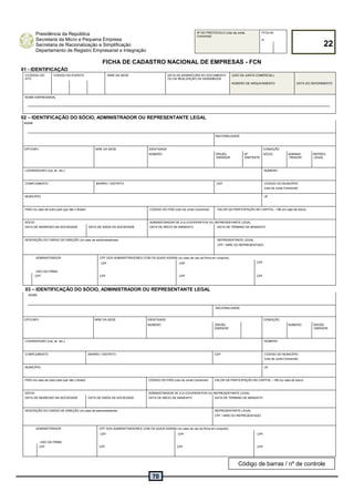70
Presidência da República
Secretaria da Micro e Pequena Empresa
Secretaria de Racionalização e Simplificação
Departamento de Registro Empresarial e Integração
Nº DO PROTOCOLO (Uso da Junta
Comercial)
FFOLHA
22
N
FICHA DE CADASTRO NACIONAL DE EMPRESAS - FCN
01 - IDENTIFICAÇÃO
CCÓDIGO DO
ATO
CÓDIGO DO EVENTO NIRE DA SEDE DATA DA ASSINATURA DO DOCUMENTO
OU DA REALIZAÇÃO DA ASSEMBLÉIA
(USO DA JUNTA COMERCIAL)
NÚMERO DE ARQUIVAMENTO DATA DO DEFERIMENTO
NOME EMPRESARIAL
02 – IDENTIFICAÇÃO DO SÓCIO, ADMINISTRADOR OU REPRESENTANTE LEGAL
NOME
NACIONALIDADE
CPF/CNPJ NIRE DA SEDE IDENTIDADE CONDIÇÃO
NÚMERO ÓRGÃO
EMISSOR
UF
EMITENTE
SÓCIO ADMINIS-
TRADOR
REPRES.
LEGAL
LOGRADOURO (rua, av. etc.) NÚMERO
COMPLEMENTO BAIRRO / DISTRITO CEP CÓDIGO DO MUNICÍPIO
(Uso da Junta Comercial)
MUNICÍPIO UF
PAÍS (no caso de outro país que não o Brasil) CÓDIGO DO PAÍS (Uso da Junta Comercial) VALOR DA PARTICIPAÇÃO NO CAPITAL – R$ (no caso de sócio)
SÓCIO ADMINISTRADOR DE S.A./COOPERATIVA OU REPRESENTANTE LEGAL
DATA DE INGRESSO NA SOCIEDADE DATA DE SAÍDA DA SOCIEDADE DATA DE INÍCIO DE MANDATO DATA DE TÉRMINO DE MANDATO
DESCRIÇÃO DO CARGO DE DIREÇÃO (no caso de administradores) REPRESENTANTE LEGAL
CPF / NIRE DO REPRESENTADO
ADMINISTRADOR CPF DOS ADMINISTRADORES COM OS QUAIS ASSINA (no caso de uso da firma em conjunto)
USO DA FIRMA
CPF CPF CPF
CPF CPF CPF CPF
03 – IDENTIFICAÇÃO DO SÓCIO, ADMINISTRADOR OU REPRESENTANTE LEGAL
NOME
NACIONALIDADE
CPF/CNPJ NIRE DA SEDE IDENTIDADE CONDIÇÃO
NÚMERO ÓRGÃO
EMISSOR
NÚMERO ÓRGÃO
EMISSOR
LOGRADOURO (rua, av. etc.) NÚMERO
COMPLEMENTO BAIRRO / DISTRITO CEP CÓDIGO DO MUNICÍPIO
(Uso da Junta Comercial)
MUNICÍPIO UF
PAÍS (no caso de outro país que não o Brasil) CÓDIGO DO PAÍS (Uso da Junta Comercial) VALOR DA PARTICIPAÇÃO NO CAPITAL – R$ (no caso de sócio)
SÓCIO ADMINISTRADOR DE S.A./COOPERATIVA OU REPRESENTANTE LEGAL
DATA DE INGRESSO NA SOCIEDADE DATA DE SAÍDA DA SOCIEDADE DATA DE INÍCIO DE MANDATO DATA DE TÉRMINO DE MANDATO
DESCRIÇÃO DO CARGO DE DIREÇÃO (no caso de administradores REPRESENTANTE LEGAL
CPF / NIRE DO REPRESENTADO
ADMINISTRADOR CPF DOS ADMINISTRADORES COM OS QUAIS ASSINA (no caso de uso da firma em conjunto)
USO DA FIRMA
CPF CPF CPF
CPF CPF CPF CPF
Código de barras / nº de controle
 