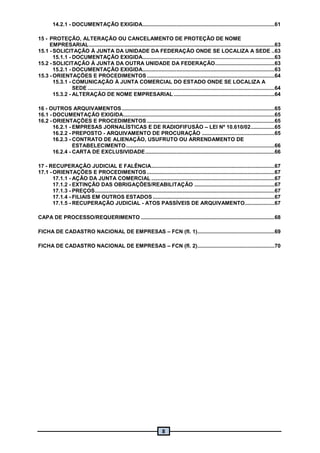 8
14.2.1 - DOCUMENTAÇÃO EXIGIDA.........................................................................................61
15 - PROTEÇÃO, ALTERAÇÃO OU CANCELAMENTO DE PROTEÇÃO DE NOME
EMPRESARIAL.............................................................................................................................63
15.1 - SOLICITAÇÃO À JUNTA DA UNIDADE DA FEDERAÇÃO ONDE SE LOCALIZA A SEDE ..63
15.1.1 - DOCUMENTAÇÃO EXIGIDA.........................................................................................63
15.2 - SOLICITAÇÃO À JUNTA DA OUTRA UNIDADE DA FEDERAÇÃO........................................63
15.2.1 - DOCUMENTAÇÃO EXIGIDA.........................................................................................63
15.3 - ORIENTAÇÕES E PROCEDIMENTOS ......................................................................................64
15.3.1 - COMUNICAÇÃO À JUNTA COMERCIAL DO ESTADO ONDE SE LOCALIZA A
SEDE ..............................................................................................................................64
15.3.2 - ALTERAÇÃO DE NOME EMPRESARIAL ....................................................................64
16 - OUTROS ARQUIVAMENTOS.......................................................................................................65
16.1 - DOCUMENTAÇÃO EXIGIDA......................................................................................................65
16.2 - ORIENTAÇÕES E PROCEDIMENTOS ......................................................................................65
16.2.1 - EMPRESAS JORNALÍSTICAS E DE RADIOFIFUSÃO – LEI Nº 10.610/02................65
16.2.2 - PREPOSTO - ARQUIVAMENTO DE PROCURAÇÃO .................................................65
16.2.3 - CONTRATO DE ALIENAÇÃO, USUFRUTO OU ARRENDAMENTO DE
ESTABELECIMENTO....................................................................................................66
16.2.4 - CARTA DE EXCLUSIVIDADE.......................................................................................66
17 - RECUPERAÇÃO JUDICIAL E FALÊNCIA...................................................................................67
17.1 - ORIENTAÇÕES E PROCEDIMENTOS......................................................................................67
17.1.1 - AÇÃO DA JUNTA COMERCIAL ...................................................................................67
17.1.2 - EXTINÇÃO DAS OBRIGAÇÕES/REABILITAÇÃO ......................................................67
17.1.3 - PREÇOS.........................................................................................................................67
17.1.4 - FILIAIS EM OUTROS ESTADOS ..................................................................................67
17.1.5 - RECUPERAÇÃO JUDICIAL - ATOS PASSÍVEIS DE ARQUIVAMENTO....................67
CAPA DE PROCESSO/REQUERIMENTO ..........................................................................................68
FICHA DE CADASTRO NACIONAL DE EMPRESAS – FCN (fl. 1)....................................................69
FICHA DE CADASTRO NACIONAL DE EMPRESAS – FCN (fl. 2)....................................................70
 