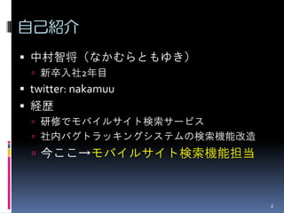 自己紹介
 中村智将（なかむらともゆき）
   新卒入社2年目
 twitter: nakamuu
 経歴
   研修でモバイルサイト検索サービス
   社内バグトラッキングシステムの検索機能改造
   今ここ→モバイルサイト検索機能担当



                            2
 