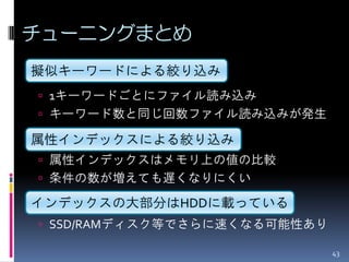 チューニングまとめ
擬似キーワードによる絞り込み
 1キーワードごとにファイル読み込み
 キーワード数と同じ回数ファイル読み込みが発生

属性インデックスによる絞り込み
 属性インデックスはメモリ上の値の比較
 条件の数が増えても遅くなりにくい

インデックスの大部分はHDDに載っている
 SSD/RAMディスク等でさらに速くなる可能性あり

                              43
 