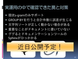 実運用の中で確認できた罠と対策
 現状1-gramのみサポート
 GROUP BYを行うと合計件数に誤差が生じる
 文字列ソートが正しく動かない場合がある
 重要なことがドキュメントに書いていない
 ググるとドキュメンテーションツールの
 Sphinxがひっかかる


     近日公開予定！
                            45
 