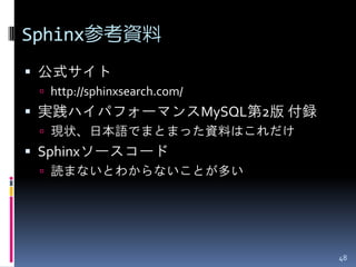 Sphinx参考資料
 公式サイト
  http://sphinxsearch.com/
 実践ハイパフォーマンスMySQL第2版 付録
  現状、日本語でまとまった資料はこれだけ
 Sphinxソースコード
  読まないとわからないことが多い




                              48
 