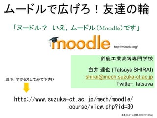ムードルで広げろ！友達の輪
  「ヌードル？ いえ，ムードル（Moodle）です」

                                    http://moodle.org/



                              鈴鹿工業高等専門学校

                          白井 達也 (Tatsuya SHIRAI)
以下，アクセスしてみて下さい
                         shirai@mech.suzuka-ct.ac.jp
                                    Twitter： tatsuva


  http://www.suzuka-ct.ac.jp/mech/moodle/
                    course/view.php?id=30
                                         高専カンファ in 京都 2010/11/13(Sat)
 