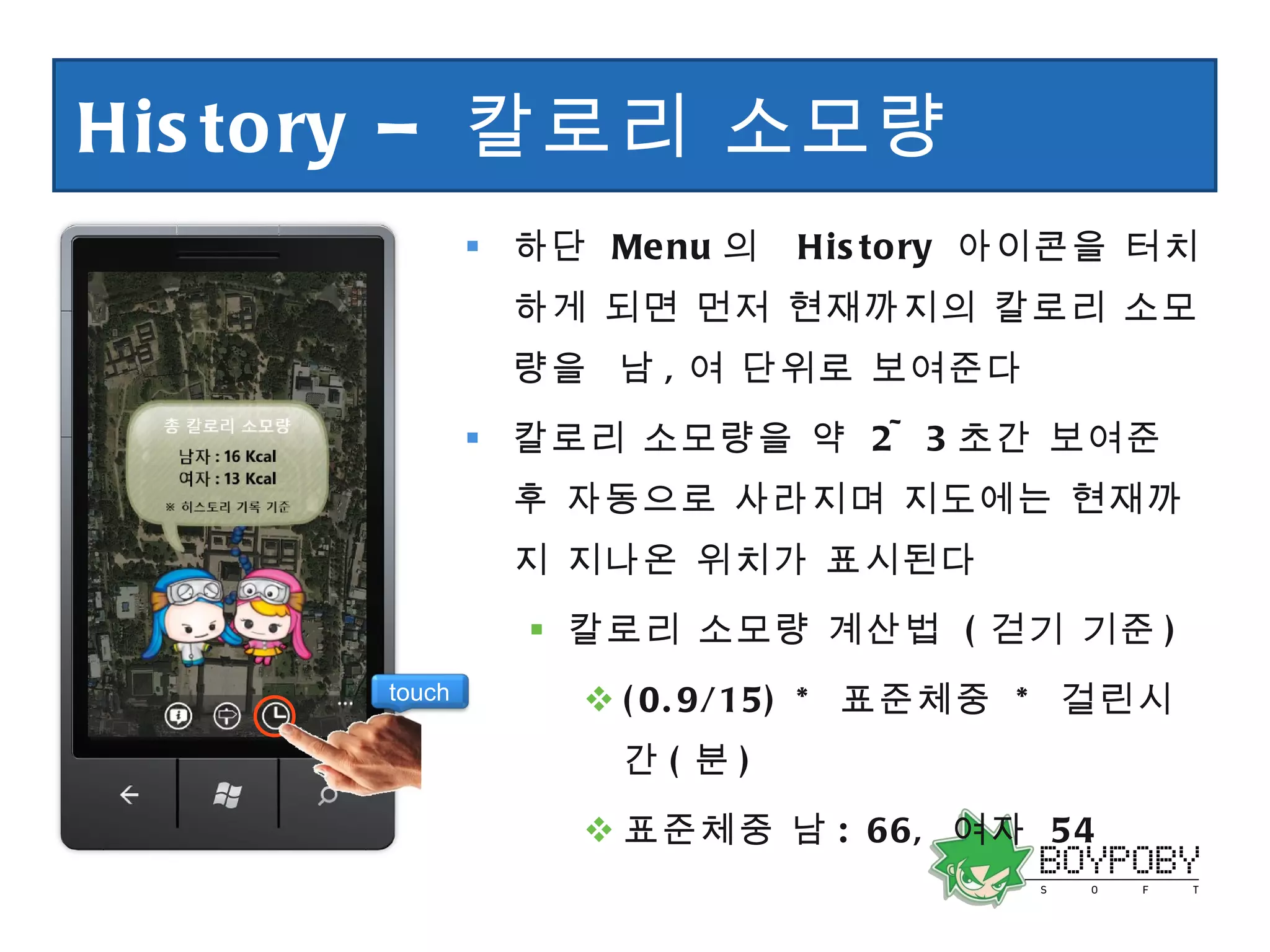 History –  칼로리 소모량  하단  Menu 의  History  아이콘을 터치하게 되면 먼저 현재까지의 칼로리 소모량을  남 , 여 단위로 보여준다 칼로리 소모량을 약  2~3 초간 보여준 후 자동으로 사라지며 지도에는 현재까지 지나온 위치가 표시된다 칼로리 소모량 계산법  ( 걷기 기준 ) (0.9/15) *  표준체중  *  걸린시간 ( 분 ) 표준체중 남 : 66,  여자  54 touch 