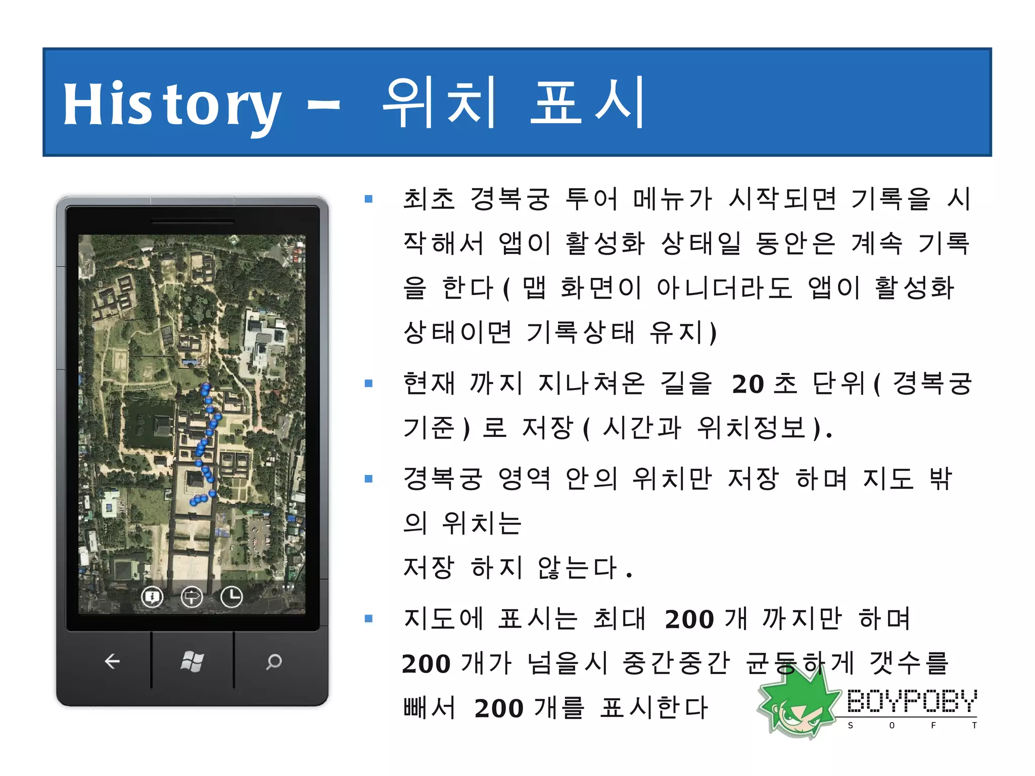 History –  위치 표시 최초 경복궁 투어 메뉴가 시작되면 기록을 시작해서 앱이 활성화 상태일 동안은 계속 기록을 한다 ( 맵 화면이 아니더라도 앱이 활성화 상태이면 기록상태 유지 ) 현재 까지 지나쳐온 길을  20 초 단위 ( 경복궁 기준 ) 로 저장 ( 시간과 위치정보 ). 경복궁 영역 안의 위치만 저장 하며 지도 밖의 위치는 저장 하지 않는다 . 지도에 표시는 최대  200 개 까지만 하며  200 개가 넘을시 중간중간 균등하게 갯수를 빼서  200 개를 표시한다 