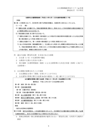 公文書館機能普及セミナーin 佐賀
                                      2012.8.17 早川和宏



          札幌市公文書管理条例（平成２４年６月１３日札幌市条例第３１号）
 （定義）
第２条 この条例において、次の各号に掲げる用語の意義は、当該各号に定めるところによる。
 (1) ～(3) （略）
 (4) 重要公文書 公文書のうち、市政の重要事項に関わり、将来にわたって市の活動又は歴史を検証する
  上で重要な資料となるものをいう。
 (5) 特定重要公文書 次に掲げるものをいう。
  ア 重要公文書のうち、第８条第１項の規定により市長が引き続き保存の措置を採ったもの及び同条
     第２項の規定により市長に移管されたもの
  イ 重要公文書のうち、第１２条第４項の規定により市長に移管されたもの
  ウ 法人その他の団体（実施機関を除く。
                    ）又は個人から市長に対し寄贈又は寄託の申出があった文書
     で、市政の重要事項に関わり、将来にわたって市の活動又は歴史を検証する上で重要な資料となる
     と市長が認め、寄贈又は寄託を受けた文書


四 過去の記録（歴史的文書）を未来に伝える前提
 １ 公文書（いま）の文書管理の徹底
 ２ 公務員の文書から住民の文書へ
 ３   県の独断（文書管理規則・規程）による文書管理から住民の同意（条例）に基づく
  文書管理へ


五 公文書館が設置されたことの効果
 １ 公文書館法 3 条の「責務」を果たすことができる
 ２ 公文書等の管理に関する法律 34 条の要請を（一部）満たすことができる
         公文書等の管理に関する法律（平成二十一年七月一日法律第六十六号）
                最終改正：平成二三年八月一〇日法律第九四号
第一章 総則（第一条―第三条）
第二章 行政文書の管理
 第一節    文書の作成（第四条）
 第二節    行政文書の整理等（第五条―第十条）
第三章 法人文書の管理（第十一条―第十三条）
第四章 歴史公文書等の保存、利用等（第十四条―第二十七条）
第五章 公文書管理委員会（第二十八条―第三十条）
第六章 雑則（第三十一条―第三十四条）
附則
（地方公共団体の文書管理）
第三十四条   地方公共団体は、この法律の趣旨にのっとり、その保有する文書の適正な管理に関して必要
 な施策を策定し、及びこれを実施するよう努めなければならない。
 ３   情報公開条例・個人情報保護条例が適用されない「歴史的文書」を利用する権利の
  創設


                            4
 