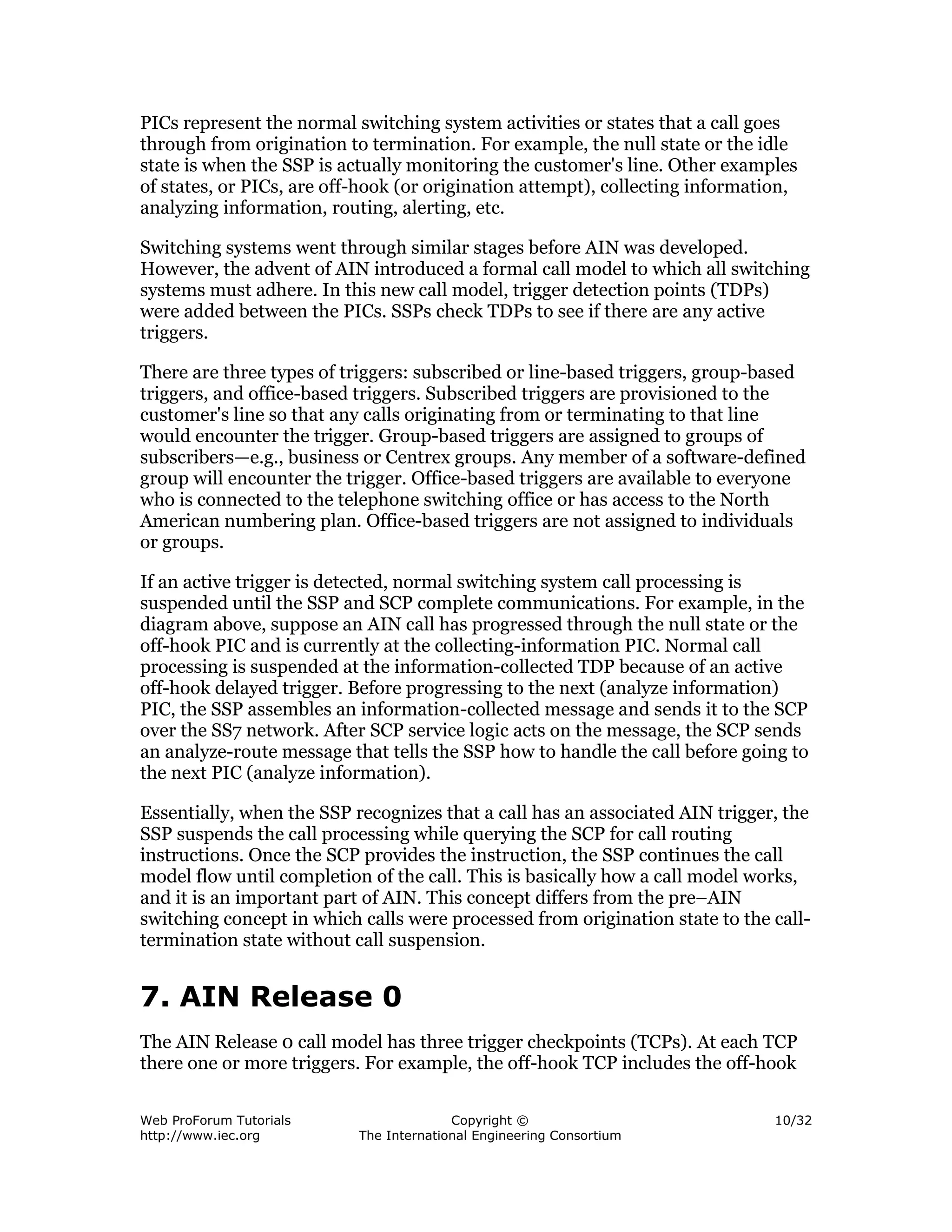 PICs represent the normal switching system activities or states that a call goes
through from origination to termination. For example, the null state or the idle
state is when the SSP is actually monitoring the customer's line. Other examples
of states, or PICs, are off-hook (or origination attempt), collecting information,
analyzing information, routing, alerting, etc.

Switching systems went through similar stages before AIN was developed.
However, the advent of AIN introduced a formal call model to which all switching
systems must adhere. In this new call model, trigger detection points (TDPs)
were added between the PICs. SSPs check TDPs to see if there are any active
triggers.

There are three types of triggers: subscribed or line-based triggers, group-based
triggers, and office-based triggers. Subscribed triggers are provisioned to the
customer's line so that any calls originating from or terminating to that line
would encounter the trigger. Group-based triggers are assigned to groups of
subscribers—e.g., business or Centrex groups. Any member of a software-defined
group will encounter the trigger. Office-based triggers are available to everyone
who is connected to the telephone switching office or has access to the North
American numbering plan. Office-based triggers are not assigned to individuals
or groups.

If an active trigger is detected, normal switching system call processing is
suspended until the SSP and SCP complete communications. For example, in the
diagram above, suppose an AIN call has progressed through the null state or the
off-hook PIC and is currently at the collecting-information PIC. Normal call
processing is suspended at the information-collected TDP because of an active
off-hook delayed trigger. Before progressing to the next (analyze information)
PIC, the SSP assembles an information-collected message and sends it to the SCP
over the SS7 network. After SCP service logic acts on the message, the SCP sends
an analyze-route message that tells the SSP how to handle the call before going to
the next PIC (analyze information).

Essentially, when the SSP recognizes that a call has an associated AIN trigger, the
SSP suspends the call processing while querying the SCP for call routing
instructions. Once the SCP provides the instruction, the SSP continues the call
model flow until completion of the call. This is basically how a call model works,
and it is an important part of AIN. This concept differs from the pre–AIN
switching concept in which calls were processed from origination state to the call-
termination state without call suspension.


7. AIN Release 0
The AIN Release 0 call model has three trigger checkpoints (TCPs). At each TCP
there one or more triggers. For example, the off-hook TCP includes the off-hook

Web ProForum Tutorials                   Copyright ©                           10/32
http://www.iec.org         The International Engineering Consortium
 